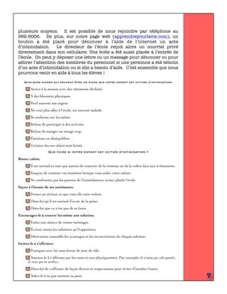 plusieurs moyens. Il est possible de nous rejoindre par téléphone au
992-6006. De plus, sur notre page web (apprendrepourlavie.com), un
bouton a été placé pour dénoncer à l’aide de l’internet un acte
d’intimidation. Le directeur de l’école reçoit alors un courriel privé
directement dans son cellulaire. Une boite a été aussi placée à l’entrée de
l’école. On peut y déposer une lettre ou un message pour dénoncer ou pour
attirer l’attention des membres du personnel si une personne a été témoin
d’un acte d’intimidation ou si elle a besoin d’aide. C’est ensemble que nous
pourrons venir en aide à tous les élèves !
Quelques signes qui peuvent être un signe que votre enfant est victime d’intimidation.
Arrive à la maison avec des vêtements déchirés.
A des blessures physiques.
Perd souvent son argent.
Ne veut plus aller à l’école, est souvent malade.
Se renferme sur lui-même.
Refuse de participer à des activités.
Refuse de manger ou mange trop.
Émotions en déséquilibre.
Certains des ses objets sont brisés.
Que faire si votre enfant est victime d’intimidation ?
Restez calme;
Il est normal en tant que parent de ressentir de la tristesse ou de la colère face aux événements.
Essayez de contenir vos émotions lorsque vous aidez votre enfant.
Ne confrontez pas les parents de l’intimidateurs, avisez plutôt l’école.
Soyez à l’écoute de ses sentiments;
Prenez au sérieux ce que vous dit votre enfant.
Dites-lui qu’il est normal d’avoir de la peine.
Dites-lui que ce n’est pas de sa faute.
Encouragez-le à trouver lui-même une solution;
Faites une séance de remue-méninges.
Écrivez toutes les solutions qu’il apportera.
Déterminez ensemble les avantages et les inconvénients de chaque solution.
Incitez-le à s’afﬁrmer;
Pratiquez avec lui sous forme de jeux de rôle.
Amenez-le à s’afﬁrmer par les mots et non physiquement. Par exemple; Je n’aime pas cela quand...
Je veux que tu arrêtes...
Dites-lui de s’afﬁrmer de façon directe et respectueuse pour éviter d’insulter l’autre.
Aidez-le à ne pas montrer sa peur. 7
 