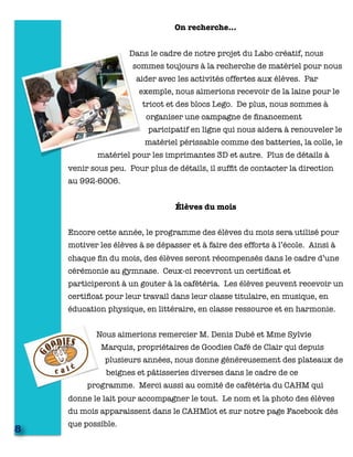 On recherche…
Dans le cadre de notre projet du Labo créatif, nous
sommes toujours à la recherche de matériel pour nous
aider avec les activités offertes aux élèves. Par
exemple, nous aimerions recevoir de la laine pour le
tricot et des blocs Lego. De plus, nous sommes à
organiser une campagne de ﬁnancement
paricipatif en ligne qui nous aidera à renouveler le
matériel périssable comme des batteries, la colle, le
matériel pour les imprimantes 3D et autre. Plus de détails à
venir sous peu. Pour plus de détails, il sufﬁt de contacter la direction
au 992-6006.
Élèves du mois
Encore cette année, le programme des élèves du mois sera utilisé pour
motiver les élèves à se dépasser et à faire des efforts à l’école. Ainsi à
chaque ﬁn du mois, des élèves seront récompensés dans le cadre d’une
cérémonie au gymnase. Ceux-ci recevront un certiﬁcat et
participeront à un gouter à la cafétéria. Les élèves peuvent recevoir un
certiﬁcat pour leur travail dans leur classe titulaire, en musique, en
éducation physique, en littéraire, en classe ressource et en harmonie.
Nous aimerions remercier M. Denis Dubé et Mme Sylvie
Marquis, propriétaires de Goodies Café de Clair qui depuis
plusieurs années, nous donne généreusement des plateaux de
beignes et pâtisseries diverses dans le cadre de ce
programme. Merci aussi au comité de cafétéria du CAHM qui
donne le lait pour accompagner le tout. Le nom et la photo des élèves
du mois apparaissent dans le CAHMlot et sur notre page Facebook dès
que possible.
8
 