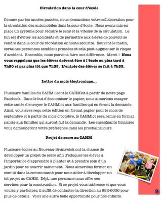 Circulation dans la cour d’école
Comme par les années passées, nous demandons votre collaboration pour
la circulation des automobiles dans la cour d’école. Nous avons mis en
place un système pour réduire le sens et la vitesse de la circulation. Le
but est d’éviter les accidents et de permettre aux élèves de pouvoir se
rendre dans la cour de récréation en toute sécurité. Souvent le matin,
certaines personnes semblent pressées et cela peut augmenter le risque
d’accident. Ensemble, nous pouvons faire une différence. Merci ! Nous
vous rappelons que les élèves doivent être à l’école au plus tard à
7h50 et pas plus tôt que 7h35. L’entrée des élèves se fait à 7h55.
Lettre du mois électronique…
Plusieurs familles du CAHM lisent le CAHMlot à partir de notre page
Facebook. Dans le but d’économiser le papier, nous aimerions essayer
cette année d’envoyer le CAHMlot aux familles qui en feront la demande.
Ainsi, vous avez reçu cette édition en format papier pour le mois de
septembre et à partir du mois d’octobre, le CAHMlot sera remis en format
papier aux familles qui auront fait la demande. Les enseignants titulaires
vous demanderont votre préférence dans les prochains jours.
9
Projet de serre au CAHM
Plusieurs écoles au Nouveau-Brunswick ont la chance de
développer un projet de serre aﬁn d’éduquer les élèves à
l’importance d’apprendre à planter et à prendre soin d’un
jardin pour se nourrir sainement. Nous aimerions former un
comité dans la communauté pour nous aider à développer un
tel projet au CAHM. Déjà, une personne nous offre ses
services pour la construction. Si ce projet vous intéresse et que vous
voulez y participer, il sufﬁt de contacter la direction au 992-6006 pour
plus de détails. Voici une autre belle opportunité pour nos enfants.
 