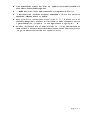 Page 10 de 11
 Il faut sensibiliser les membres des CAEPA sur l’importance que revêt la réalisation d’au
moins dix (10) tests de chloration par mois ;
 Les SAEP doivent être toujours approvisionnés à temps en produits de chloration ;
 Les systèmes ruraux connaissant des pannes techniques, et qui sont déjà intégrés au
programme SISKLOR, doivent être réparés ;
 Mener des réflexions, éventuellement de concert avec les CAEPA, afin de trouver des
alternatives pour pallier les problèmes de démotivation qui sont constatés en ce concerne
la systématisation de la chloration de l’eau et de la participation au reporting SISKLOR ;
 Accentuer conjointement avec les autres structures de l’Etat qui sont concernés, les
efforts en terme de protection et de suivi de la ressource en eau tant sur le volet qualité de
l’eau que sur la fluctuation des débits de la ressource exploitée.
 