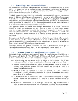 Page 3 de 11
1.3. Méthodologie de la collecte de données
Les données de la surveillance de Chlore Résiduel proviennent de données collectées au niveau
des CTE et des CAEPA qui ont graduellement été intégrés dans le programme SISKLOR, ce
dans le but d’assurer le respect des exigences minimales de contrôle bactériologique lié à la
qualité de l’eau en tant que vecteur de maladies.
SISKLOR consiste essentiellement en la transmission d’un message codé par SMS à un numéro
central de téléphone cellulaire électroniquement relié à un serveur qui télécharge les messages,
les décode, et les rend accessibles au Département de Qualité de l’Eau (DQE) de la DINEPA et
d’autres entités de contrôle associées. Les messages transmis sont les résultats des tests effectués
par les agents des CTE et des CAEPA. Ces résultats sont codés suivant une norme préétablie et
envoyés à un serveur pour traitement et analyse appropriés.
Cette approche a permis à l’ONEPA, dans le temps, et maintenant au DQE de la DINEPA de
produire un rapport quotidien interne aux fins d’apprécier la teneur en chlore résiduel dans de
l’eau distribuée par l’ensemble des SAEP déjà intégrés au programme et répartis sur toute
l’étendue du territoire national. Cette publication journalière est un indicateur clé pour la lutte
contre les maladies d’origine hydriques et le contrôle de l’état physique des réseaux de
distribution.
Comme annoncé dans les numéros précédents de ce bulletin, les rapports de contrôle de qualité
de l’eau émanant soit des Comités d’Alimentation en Eau et Assainissement (CAEPA) ou
d’autres gestionnaires de SAEP publics intégreront graduellement le bulletin de SISKLÒR, au
fur et à mesure que les SAEP sont intégrés au programme.
Ce numéro présente une synthèse des résultats des tests de chlore résiduel réalisés par les
CAEPA participant au programme SISKLOR, pour la période du 01 au 31 août 2015.
1.4. Critères de mesure de la qualité microbiologique de l’eau
Comme décrit dans le tableau ci-après, cinq (5) critères de classification ont été définis par le
Département de la Qualité de l’Eau (DQE) de la DINEPA pour évaluer le niveau de chloration
de l’eau, permettant ainsi d’apprécier la qualité microbiologique de l’eau testée :
1) 0.0 milligramme par litre (mg/l) d’eau, le niveau de chloration de l’eau est dite
« mauvais » ou bien il n’y a pas eu de chloration et la couleur rouge lui est associée ;
2) le niveau de chloration de l’eau est qualifié de « très faible » lorsque le résultat est
supérieur à 0.0 mg/l mais inférieur ou égal à 0.3 mg/l (0.0 mg/l < x ≤ 0.3 mg/l) et la
couleur orange lui est associée ;
3) Quand le résultat est supérieur à 0.3 mg/l et inférieur à 0.5 mg/l, c’est-à-dire
0.3 mg/l < x < 0.5 mg/l, le niveau de chloration de l’eau est dit « faible » et la couleur
jaune citron lui est attribuée ;
4) La chloration de l’eau est qualifiée de « bonne » si le chlore résiduel mesuré est compris
entre 0.5 mg/l et 1.0 mg/l (0.5 mg/l ≤ x ≤ 1.0 mg/l) ; la couleur qu’on lui attribue est
verte ;
5) On parle de « sur-chloration », c’est-à-dire que l’eau est dite « trop chlorée » quand la
valeur du chlore résiduel dépasse 1.0 mg/l. A ce moment, la couleur attribuée est mauve ;
 