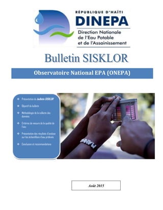 Page 0 de 11
Observatoire National EPA (ONEPA)
Observatoire National EPA (ONEPA)
Observatoire National EPA (ONEPA)
 Présentation du bulletin SISKLOR
 Objectif du bulletin
 Méthodologie de la collecte des
données
 Critères de mesure de la qualité de
l’eau
 Présentation des résultats d’analyse
sur les échantillons d’eau prélevés
 Conclusion et recommandations
Août 2015
 