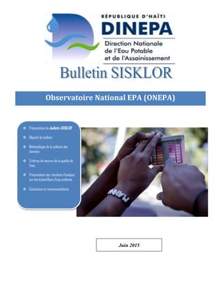 Page 0 de 10
Observatoire National EPA (ONEPA)
Observatoire National EPA (
Observatoire National EPA (ONEPA)
 Présentation du bulletin SISKLOR
 Objectif du bulletin
 Méthodologie de la collecte des
données
 Critères de mesure de la qualité de
l’eau
 Présentation des résultats d’analyse
sur les échantillons d’eau prélevés
 Conclusion et recommandations
Juin 2015
 