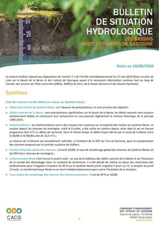 1
Point au 10/08/2020
Le présent bulletin répond aux dispositions de l’article 7.1 de l’Arrêté Interdépartemental du 27 mai 2014 fixant un plan de
crise sur le bassin de la Neste et des rivières de Gascogne quant à la nécessaire information continue tout au long de
l’année, des services de l‘Etat concernés (DREAL, MISE(s) du Gers, de la Haute-Garonne et des Hautes-Pyrénées).
Synthèse
Etat des réserves et des débits au niveau du Système Neste :
Débits des rivières du système Neste : en l’absence de précipitations, ils sont proches des objectifs ;
Débits naturels de la Neste : sans précipitations significatives sur le bassin de la Neste, les débits naturels sont toujours
extrêmement faibles et continuent leur tarissement en sous-passant légèrement le minima historique de la période
1990-2019 ;
Réalimentations : les réalimentations sont à des niveaux très soutenus sur la majorité des rivières du système Neste. Le
soutien depuis les réserves de montagne, initié le 8 juillet, a été utilisé en continu depuis cette date et est en hausse
progressive (9,0 m3
/s ce début de semaine). Dans le même temps, le débit moyen dérivé par le canal de la Neste entre
le 03/08 et le 09/08 a été de 10,5 m3
/s ;
La réserve de la Gimone est actuellement sollicitée, à l’initiative de la DDT du Tarn-et-Garonne, pour la compensation
des volumes évaporés par la centrale nucléaire de Golfech.
Courbe d’état des stocks des réserves : ce lundi 10/08, le taux de remplissage global des réserves du Système Neste est
de 59% (hors réserves de montagne) ;
La Commission Neste s’est réunie le jeudi 6 août : au vue de la faiblesse des débits naturels de la Neste et de l’évolution
de la courbe des déstockages dans ce contexte de sécheresse, il a été décidé de mettre en place des restrictions des
prélèvements pour l’irrigation à hauteur de 30 % sur le système Neste (arrêt irrigation 2 jours sur 7), à compter du jeudi
13 août. Le comité technique Neste va se réunir hebdomadairement pour suivre l’évolution de la situation.
Taux moyen de remplissage des réserves des bassins autonomes : il est de 49 % ce 10/08.
 