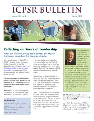 ICPSR BULLETIN
            Volume XXX, No. 2                                                                       Spring 2010




Reflecting on Years of Leadership                                                                            Myron Gutmann
                                                                                                             is an assistant
After six months away from ICPSR, Dr. Myron                                                                  director at the
Gutmann considers his time as director                                                                       National Science
                                                                                                             Foundation in
After spending most of the 2000s as      a meeting of education researchers                                  charge of the
ICPSR’s director, Myron Gutmann          ... it was great because the chair of                               Social, Behav-
left last November to lead the           the session and then one of the other                               ioral and Eco-
National Science Foundation’s Social,    presenters actually spent a lot of time        nomic Sciences directorate. He was
Behavioral and Economic Sciences         talking about ICPSR. It showed ICPSR           director of ICPSR from August 2001
directorate. Gutmann visited Ann         as this unique place in the research           to October 2009. He has authored
Arbor this spring and reflected on his   world.                                         and edited numerous books and
time at ICPSR.                                                                          articles; his research interests include
                                         When you’re in the middle of it, it            interdisciplinary historical popula-
Question: With the benefit of some       seems like that’s just everything in the       tion studies, the preservation and
distance, what is your perspective on    world. But when you step back from             sharing of digital material, and the
your time at ICPSR and the place of      it, it’s still in the middle of everything     most effective ways to protect the
the organization in the social science   that happens in the social science             confidentiality of research subjects.
community?                               research community. It’s everyone’s            He has a Ph.D. from Princeton
                                         point of reference about data.                 University.
Answer: It’s an extraordinary place
to work with an extraordinary impact.    What I took away from that experience
A few weeks ago I was on a panel at      is that ICPSR is still the place where       Q: What do you consider some of
                                         interesting things happen and where,         your greatest accomplishments during
                                         whatever we believe may not be perfect       your time at ICPSR?
 In this issue                           [at ICPSR], it’s still way ahead of
                                         every other place. And that goes from        A: I think that confirming ICPSR’s
 Q & A with Dr. Myron Gutmann       1
                                         how people get along to cutting-edge         place as the most forward-looking data
 RCMD acquires new data on          4    activities in support of research and        archive is certainly something that all
 Mexican Americans                       data.                                        of us should be really proud of. Over

 News and Notes                     5                                                                         See Gutmann, p. 2
 