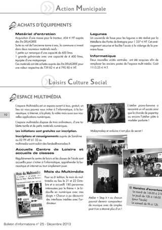 iA

ction

M unicipale

ACHATS D’ÉQUIPEMENTS
Matériel d’entretien

Lagunes

Acquisition d’une masse pour le tracteur, 454 € HT auprès
des Ets DELAGREE
Suite au vol de l’ancienne tonne à eau, la commune a investi
dans deux nouveaux matériels neufs :
1 petite sur remorque d’une capacité de 600 litres
1 grande galvanisée avec une capacité de 4 400 litres,
équipée d’une motopompe
Ces matériels ont été achetés auprès des Ets DELAGREE pour
une valeur respective de 739.82 € et 4 790.90 € HT.

Un couvercle de fosse pour les lagunes a été réalisé par la
Métallerie des Portes de Bretagne pour 1 337 € HT. Cet aménagement sécurise et facilite l’accès à la vidange de la première fosse.

L
i

oisirs

Informatique
Deux nouvelles unités centrales ont été acquises afin de
remplacer les anciens postes de l’espace multi-média. Coût
1113.25 € H.T.

C ulture S ocial

ESPACE MULTIMÉDIA

10

L’atelier piano-banane a
rencontré un vif succès ainsi
que la chorale de papertoy
ou encore l’atelier pâte à
modeler parlante !

L’espace Multimédia est un espace ouvert à tous, gratuit, un
lieu où vous pouvez vous initier à l’informatique, à la bureautique, à Internet, à la photo, la vidéo mais aussi aux nouvelles applications numériques.
L’espace multimédia dispose de trois ordinateurs, d’une tablette tactile et de petits matériels numériques.

Makeymakey et arduino n’ont plus de secret !

Les initiations sont gratuites sur inscription.
Inscriptions et renseignements auprès de Sandrine
au 02 99 49 61 32 ou
multimedia-saint-aubin-des-landes@wanadoo.fr

Accueils Centre de
accueils de classes

Loisirs

et

Régulièrement le centre de loisirs et les classes de l’école sont
accueillis pour s’initier à l’informatique, appréhender la bureautique et internet ou tout simplement jouer.

Mois du Multimédia
Pour sa 6e édition, le mois du multimédia eu lieu le 21 et 22 Octobre et a accueilli 180 personnes
intéressées par le thème « Je bidouille en numérique avec mes
doigts » Chacun a pu découvrir
des interfaces inédites avec l’ordinateur.

Bulletin d’informations n° 25 - Décembre 2013

Atelier « Stop it » ou chacun
pouvait devenir compositeur
de musique avec de simples
post-it en a étonné plus d’un !

l Horaires
d'ouverture
Le mardi de 1
6h30 à 21h
Le jeudi de 10
h à 16h30
(pour l’école)
Le samedi de
9h à 12h.

 