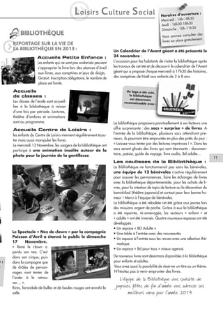 L
i

oisirs

C ulture S ocial

BIBLIOTHÈQUE

q

e:
h

REPORTAGE SUR LA VIE DE
LA BIBLIOTHÈQUE EN 2013 :
Accueils Petite Enfance :
Les enfants qui ne sont pas scolarisés peuvent
s’approprier le livre lors des séances d’éveil
aux livres, aux comptines et jeux de doigts.
Gratuit. Inscription obligatoire, le nombre de
place est limité.

Accueils
de classes :
Les classes de l’école sont accueillies à la bibliothèque à raison
d’une fois par période. Lectures,
théâtre d’ombres et animations
sont au programme.

Accueils Centre de Loisirs :
les enfants du Centre de Loisirs viennent régulièrement écouter mais aussi manipuler les livres.
Le mercredi 13 Novembre, les usagers de la bibliothèque ont
participé à une animation insolite autour de la
photo pour la journée de la gentillesse.

rture :
Horaires d’ouve
30
Mercredi : 16h-18h
16h30-18h30
Jeudi :
30
Dimanche : 10h-11h
er des
Vous pouvez consult
itement.
livres sur place gratu

Un Calendrier de l’Avent géant a été présenté le
24 novembre :
L’occasion pour les habitants de visiter la bibliothèque après
les travaux de cet été et de découvrir le calendrier de l’Avent
géant qui a proposé chaque mercredi à 17h30 des histoires,
des comptines de Noël aux enfants de 2 à 8 ans.

Un logo a été créé,
la bibliothèque
est désormais
reconnaissable avec
:

La bibliothèque proposera ponctuellement à ses lecteurs une
offre surprenante : des sacs « surprise » de livres. A
l'entrée de la bibliothèque, plusieurs sacs attendront preneurs, ils pourront être empruntés en plus des prêts du jour :
« Laissez-vous tenter par des lectures imprévues ! ». Dans les
sacs seront glissés des livres qui sont étonnants : documentaire, poésie, guide de voyage, livre audio, Bd adulte…

11
Les coulisses de la Bibliothèque :

Le Spectacle « Nez de clown » par la compagnie
Poisson d’Avril a étonné le public le dimanche
17
Novembre.
« René le clown a
perdu son nez. C'est
dans son cirque, puis
dans la campagne que
de drôles de personnages vont tenter de
l'aider à le retrouver… ».
Rires, farandole de bulles et de boules rouges ont envahi la
salle.

La Bibliothèque ne fonctionnerait pas sans les bénévoles,
une équipe de 12 bénévoles s’active régulièrement
pour assurer les permanences, faire les échanges de livres
avec la bibliothèque départementale, pour les achats de livres, pour la création de tapis de lecture ou la décoration du
kamishibaï (théâtre japonais) et surtout pour leur bonne humeur ! Merci à l’équipe de bénévoles.
La bibliothèque a été relookée cet été grâce aux jeunes lors
des missions argent de poche. Grâce à eux la bibliothèque
a été repeinte, ré-aménagée, les secteurs « enfant » et
« adulte » ont été inversés. Quatre nouveaux espaces ont été
développés :
• Un espace « BD Adulte »
• Une table à l’entrée avec des nouveautés
• Un espace à l’entrée sous les revues avec une sélection thématique
• Un espace « Bd pour tous » mieux agencé.
De nouveaux livres sont désormais disponibles à la Bibliothèque
pour enfants et adultes.
Vous avez aussi la possibilité de réserver un titre ou un thème.
N’hésitez pas à venir emprunter des livres.

L’équipe de la Bibliothèque vous souhaite de
joyeuses fêtes de fin d’année vous adresse ses
meilleurs vœux pour l’année 2014

 