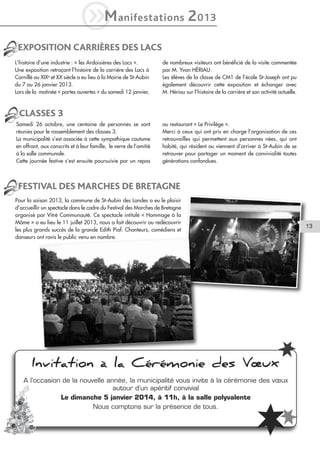 M
i

anifestations

2 013

EXPOSITION CARRIÈRES DES LACS
L’histoire d’une industrie : « les Ardoisières des Lacs ».
Une exposition retraçant l’histoire de la carrière des Lacs à
Cornillé au XIXe et XX siècle a eu lieu à la Mairie de St-Aubin
du 7 au 26 janvier 2013.
Lors de la matinée « portes ouvertes » du samedi 12 janvier,

de nombreux visiteurs ont bénéficié de la visite commentée
par M. Yvan HÉRIAU.
Les élèves de la classe de CM1 de l’école St-Joseph ont pu
également découvrir cette exposition et échanger avec
M. Hériau sur l’histoire de la carrière et son activité actuelle.

CLASSES 3
Samedi 26 octobre, une centaine de personnes se sont
réunies pour le rassemblement des classes 3.
La municipalité s’est associée à cette sympathique coutume
en offrant, aux conscrits et à leur famille, le verre de l’amitié
à la salle communale.
Cette journée festive s’est ensuite poursuivie par un repas

au restaurant « Le Privilège ».
Merci à ceux qui ont pris en charge l’organisation de ces
retrouvailles qui permettent aux personnes nées, qui ont
habité, qui résident ou viennent d’arriver à St-Aubin de se
retrouver pour partager un moment de convivialité toutes
générations confondues.

FESTIVAL DES MARCHES DE BRETAGNE
Pour la saison 2013, la commune de St-Aubin des Landes a eu le plaisir
d’accueillir un spectacle dans le cadre du Festival des Marches de Bretagne
organisé par Vitré Communauté. Ce spectacle intitulé « Hommage à la
Môme » a eu lieu le 11 juillet 2013, nous a fait découvrir ou redécouvrir
les plus grands succès de la grande Edith Piaf. Chanteurs, comédiens et
danseurs ont ravis le public venu en nombre.

Invitation à la Cérémonie des Vœux
A l’occasion de la nouvelle année, la municipalité vous invite à la cérémonie des vœux
autour d’un apéritif convivial
Le dimanche 5 janvier 2014, à 11h, à la salle polyvalente
Nous comptons sur la présence de tous.

13

 