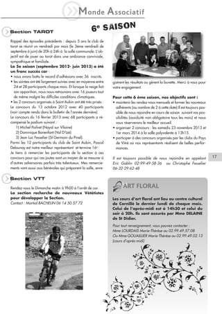 iM
q

Section TAROT

onde

A ssociatif

6e SAISON

Rappel des épisodes précédents : depuis 5 ans le club de
tarot se réunit un vendredi par mois (le 3ème vendredi de
septembre à juin) de 20h à 24h à la salle communale. L’objectif est de jouer au tarot dans une ambiance conviviale,
sympathique et familiale.
La 5e saison (septembre 2012- juin 2013) a été
un franc succès car :
• nous avons battu le record d’adhésions avec 36 inscrits.
• les soirées ont été largement suivies avec en moyenne entre
24 et 28 participants chaque mois. Et lorsque la neige fait
son apparition, nous nous retrouvons avec 16 joueurs tout
de même malgré les difficiles conditions climatiques.
• les 2 concours organisés à Saint Aubin ont été très prisés :
Le concours du 13 octobre 2012 avec 40 participants
(voir compte rendu dans le bulletin de l’année dernière)
Le concours du 16 février 2013 avec 68 participants a récompensé le podium suivant :
1) Michel Poilvet (Noyal sur Vilaine)
2) Dominique Bonenfant (Val D’Izé)
3) Jean Luc Fesselier (St Germain du Pinel).
Parmi les 12 participants du club de Saint Aubin, Pascal
Delaunay est notre meilleur représentant et termine 16e.
Je tiens à remercier les participants de la section à ces
concours pour qui ces joutes sont un moyen de se mesurer à
d’autres adversaires parfois très talentueux. Mes remerciements vont aussi aux bénévoles qui préparent la salle, enre-

q

gistrent les résultats ou gèrent la buvette. Merci à vous pour
votre engagement.
Pour cette 6 ème saison, nos objectifs sont :
• maintenir les rendez-vous mensuels et former les nouveaux
adhérents (au nombre de 2 à cette date).Il est toujours possible de nous rejoindre en cours de saison suivant vos possibilités (assiduité non obligatoire tous les mois) et nous
vous réserverons le meilleur accueil.
• organiser 2 concours : les samedis 23 novembre 2013 et
1er mars 2014 à la salle polyvalente à 13h15.
• participer à des concours organisés par les clubs du Pays
de Vitré où nos représentants réalisent de belles performances.
Il est toujours possible de nous rejoindre en appelant
Eric Gablin 02-99-49-58-36 ou Christophe Fesselier
06-32-29-62-48

Section VTT
Rendez-vous le Dimanche matin à 9h00 à l’arrêt de car.
La section recherche de nouveaux Vététistes
pour développer la Section.
Contact : Martial BACHELIN 06 14 50 57 72

ART FLORAL
Les cours d’art floral ont lieu au centre culturel
de Cornillé le dernier lundi de chaque mois.
Celui de l’après-midi est à 14h30 et celui du
soir à 20h. Ils sont assurés par Mme DELAINE
de St Didier.
Pour tout renseignement, vous pouvez contacter :
Mme LOURDAIS Marie-Thérèse au 02.99.49.57.08
Ou Mme GOUAILLIER Marie-Thérèse au 02.99.49.02.13
(cours d’après-midi)

17

 