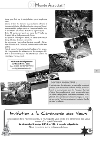 iM

onde

A ssociatif

jeune, pour finir par la manipulation...pas si simple que
cela !
Quand à Yann il a transmis tous ses talents culinaire, à
travers une initiation à la fabrication des macarons ! La cuisine ressemblait quelque peu à un champ de bataille, mais
le résultat était à la hauteur de toutes les espérances !!!
Enfin, 15 jeunes sont partis en camp du 29 juillet au
2 août à Sillé le Guillaume dans la Sarthe.
Sur place un camping trois étoiles, en pleine forêt avec un
étang et la base de loisirs à proximité.
Au programme : baignade et farniente au soleil ...Découverte du canoë et de l'escalade, promenade en rosalie et en
pédalo.
Mais le camp c'est aussi et surtout le plaisir d'être ensemble...l'organisation des veillées du soir...la cuisine pour 17 !
Bref un événement toujours très attendu que certains ne
raterai pour rien au monde !
Pour tout renseignement
sur les activités ados :
Yann CARIO, 06/26/53/72/24
ou aiaj.jeunesse@hotmail.fr

21

DEVENIR ANIMATEUR :
L'AIAJ recrutent des animateurs les mercredis, mais aussi
pendant toutes les vacances scolaires. Pour les jeunes habitants la commune cela peut-être l'occasion d'un job
d'été ou d'un complément de travail les mercredis pour
un salarié à temps partiel. Pour devenir animateur, un diplôme le BAFA est nécessaire, la commune peut en financer une partie. Pour tout renseignement contacter Camille
GUINDON à l'AIAJ.

Invitation à la Cérémonie des Vœux
A l’occasion de la nouvelle année, la municipalité vous invite à la cérémonie des vœux
autour d’un apéritif convivial
Le dimanche 5 janvier 2014, à 11h, à la salle polyvalente
Nous comptons sur la présence de tous.

 