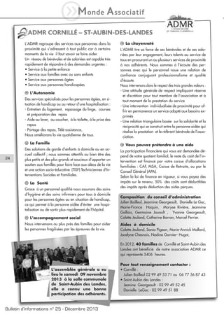 iM

onde

A ssociatif

ADMR CORNILLÉ – ST-AUBIN-DES-LANDES
L’ADMR regroupe des services aux personnes dans la
proximité qui s’adressent à tout public car à certains
moments de la vie il faut savoir se faire aider.
Un réseau de bénévoles et de salariées est capable très
rapidement de répondre à des demandes urgentes :
• Service à la petite enfance
• Service aux familles avec ou sans enfants
• Service aux personnes âgées
• Service aux personnes handicapées

l La citoyenneté

Des services spécialisés pour les personnes âgées, en situation de handicap ou au retour d’une hospitalisation :
- Entretien du logement, repassage du linge, courses
et préparation des repas
- Aide au lever, au coucher, à la toilette, à la prise des
repas
- Portage des repas, Télé-assistance,
Nous améliorons la vie quotidienne de tous.

L’ADMR tire sa force de ses bénévoles et de ses salariées par leur engagement, leurs talents au service de
tous en procurant un ou plusieurs services de proximité
à nos adhérents. Nous sommes à l’écoute des personnes avec qui le personnel noue une relation de
confiance conjuguant professionnalisme et qualité
d’écoute.
Nous intervenons dans le respect des trois grandes valeurs :
- Une attitude générale de respect impliquant réserve
et discrétion pour tout membre de l’association et à
tout moment de la prestation du service
- Une intervention individualisée de proximité pour offrir en permanence un service adapté aux besoins exprimés
- Une relation triangulaire basée sur la solidarité et la
réciprocité qui se construit entre la personne aidée qui
réalise la prestation et le référent bénévole de l’association.

l La Famille

l Vous pouvez prétendre à une aide

Des solutions de garde d’enfants à domicile ou en accueil collectif ; nous sommes attentifs au bien être des
plus petits et des plus grands et soucieux d’apporter un
soutien aux familles pour faire face aux aléas de la vie
et une action socio-éducative (TISF) Techniciennes d’Interventions Sociales et Familiales.

La participation financière qui vous est demandée dépend de votre quotient familial, le reste du coût de l’intervention est financé par votre caisse d’allocations
familiales : CAF, MSA, Caisse de Retraite, ou par le
Conseil Général (APA).
Selon la loi de finance en vigueur, si vous payez des
impôts sur le revenu, 50% des coûts sont déductibles
des impôts après déduction des aides perçues.

l L’Autonomie

24

l La Santé
Grace à un personnel qualifié nous assurons des soins
d’hygiène et des soins infirmiers pour tous à domicile
pour les personnes âgées ou en situation de handicap,
ce qui permet à la personne aidée d’éviter une hospitalisation ou de sortir plus rapidement de l’hôpital.
l L’accompagnement social
Nous intervenons au plus près des familles pour aider
les personnes fragilisées par les épreuves de la vie.

Composition du conseil d’administration
Julien Bailleul, Jeannine Georgeault, Danielle Le Goc,
Marie-France Haquin, Maryse Rivière, Jeannine
Gallais, Germaine Jouault , Yvonne Georgeault,
Colette Jeuland, Catherine Barron, Marcel Perrier.
Aides à domicile
Colette Jeuland, Sonia Pigeon, Marie-Annick Mallard,
Jocelyne Chesnais, Nadine Garnier- Hugot,
En 2012, 40 familles de Cornillé et Saint-Aubin des
Landes ont bénéficié de notre association ADMR ce
qui représente 5406 heures.

L’assemblée générale a eu
lieu le samedi 09 novembre
2013 à la salle communale
de Saint-Aubin des Landes,
elle a connu une bonne
participation des adhérents.

Bulletin d’informations n° 25 - Décembre 2013

Pour tout renseignement contacter :
• Cornillé :
Julien Bailleul 02 99 49 53 71 ou 06 77 56 87 43
• Saint Aubin des Landes :
Jeanine Georgeault - 02 99 49 52 45
Danielle LeGoc - 02 99 49 51 88

 