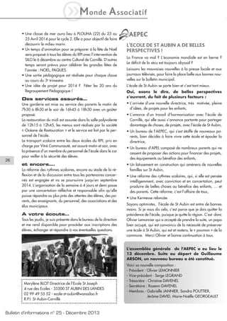 iM

onde

A ssociatif

• Une classe de mer aura lieu à PLOUHA (22) du 23 au
25 Avril 2014 pour le cycle 2. Elle a pour objectif de faire
découvrir le milieu marin.
• Un temps d’animation pour se préparer à la fête de Noël
sera proposé à tous les élèves du RPI avec l’intervention de
SILO le 6 décembre au centre Culturel de Cornillé. D’autres
temps seront prévus pour célébrer les grandes fêtes de
l’année : NOEL, PAQUES.
• Une sortie pédagogique est réalisée pour chaque classe
au cours du 3e trimestre.
• Une idée de projet pour 2014 ? Fêter les 20 ans du
Regroupement Pédagogique !

Des services assurés…

AEPEC
L’ECOLE DE ST AUBIN A DE BELLES
PERSPECTIVES !
La France va mal ? L’économie mondiale est en berne ?
Le déficit de la sécu est toujours abyssal ?
Laissons les mauvaises nouvelles à la presse locale et aux
journaux télévisés, pour faire la place belle aux bonnes nouvelles sur le bulletin municipal.
L’école de St Aubin se porte bien et c’est tant mieux.
Oui, osons le dire, de belles perspectives
s’ouvrent, du fait de plusieurs facteurs :
• L’arrivée d’une nouvelle directrice, très motivée, pleine
d’idées, de projets pour les enfants,

et encore….

26

Une garderie est mise au service des parents le matin de
7h30 à 8h30 et le soir de 16h45 à 18h30 avec un goûter
proposé.
La restauration du midi est assurée dans la salle polyvalente
de 12h15 à 12h45, les menus sont réalisés par la société
« Océane de Restauration » et le service est fait par le personnel de l’école.
Le transport scolaire entre les deux écoles du RPI, pris en
charge par Vitré Communauté, est assuré matin et soir, avec
la présence d’un membre du personnel de l’école dans le car
pour veiller à la sécurité des élèves.

• Un lotissement en construction qui amènera de nouvelles
familles sur St Aubin,

La réforme des rythmes scolaires, encore au stade de la réflexion et de la discussion entre tous les partenaires concernés est engagée et va se poursuivre jusqu’en septembre
2014. L’organisation de la semaine à 4 jours et demi passe
par une concertation réfléchie et responsable afin qu’elle
puisse répondre au plus près des attentes des élèves, des parents, des enseignants, du personnel, des associations et des
élus municipaux.

A votre écoute…
Tous les jeudis, je suis présente dans le bureau de la direction
et me rend disponible pour procéder aux inscriptions des
élèves, échanger et répondre à vos éventuelles questions.

• L’amorce d’un travail d’harmonisation avec l’école de
Cornillé, qui elle aussi s’annonce partante pour partager
davantage de choses, de projets, avec l’école de St Aubin,
• Un bureau de l’AEPEC, qui s’est étoffé de nouveaux parents, bien décidés à faire vivre cette école et épauler la
directrice,
• Un bureau d’APEL composé de nombreux parents qui ne
cessent de proposer des actions pour financer des projets,
des équipements au bénéfice des enfants,

• Une réforme des rythmes scolaires, qui, si elle est pensée
intelligemment, avec conviction et en concertation, peut
produire de belles choses au bénéfice des enfants, … et
des parents. Cette réforme, c’est l’affaire de tous,
• Une Kermesse relancée.
Soyons optimistes, l’école de St Aubin est entre de bonnes
mains. Si je vous dis cela, c’est parce que je dois quitter la
présidence de l’école, puisque je quitte la région. C’est donc
Olivier Lemonnier qui a accepté de prendre la suite, un papa
bien occupé, qui est convaincu de la nécessité de préserver
une école à St Aubin, qui est et restera, le « poumon » de la
commune. Merci Olivier et bonne continuation à tous.
L'assemblée générale de l'AEPEC a eu lieu le
13 décembre. Suite au départ de Guillaume
ARSON, un nouveau bureau a été constitué.

Marylène BLOT Directrice de l’Ecole St Joseph
4 rue des Ecoles - 35500 ST AUBIN DES LANDES
02 99 49 55 52 - ecole-st-aubin@wanadoo.fr
R.P.I. St Aubin-Cornillé

Bulletin d’informations n° 25 - Décembre 2013

Voici sa nouvelle composition :
- Président : Olivier LEMONNIER
- Vice-président : Serge LEGRAND
- Trésorière : Christine DAVENEL
- Secrétaire : Rozenn DAVENEL
- Membres : Gabrielle JANNIER, Sandra POUTTIER,
Jérôme DAVID, Marie-Noëlle GEORGEAULT

 