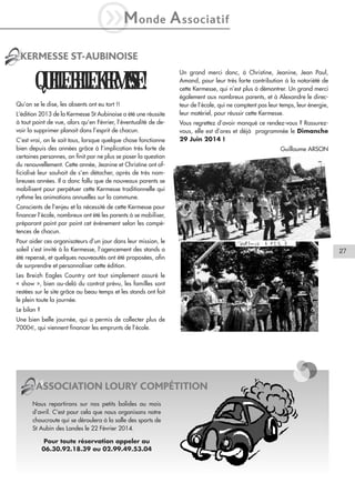 iM

onde

A ssociatif

KERMESSE ST-AUBINOISE

QUELLE BELLE KERMESSE !
Qu’on se le dise, les absents ont eu tort !!
L’édition 2013 de la Kermesse St Aubinoise a été une réussite
à tout point de vue, alors qu’en Février, l’éventualité de devoir la supprimer planait dans l’esprit de chacun.
C’est vrai, on le sait tous, lorsque quelque chose fonctionne
bien depuis des années grâce à l’implication très forte de
certaines personnes, on finit par ne plus se poser la question
du renouvellement. Cette année, Jeanine et Christine ont officialisé leur souhait de s’en détacher, après de très nombreuses années. Il a donc fallu que de nouveaux parents se
mobilisent pour perpétuer cette Kermesse traditionnelle qui
rythme les animations annuelles sur la commune.

Un grand merci donc, à Christine, Jeanine, Jean Paul,
Amand, pour leur très forte contribution à la notoriété de
cette Kermesse, qui n’est plus à démontrer. Un grand merci
également aux nombreux parents, et à Alexandre le directeur de l’école, qui ne comptent pas leur temps, leur énergie,
leur matériel, pour réussir cette Kermesse.
Vous regrettez d’avoir manqué ce rendez-vous ? Rassurezvous, elle est d’ores et déjà programmée le Dimanche
29 Juin 2014 !
Guillaume ARSON

Conscients de l’enjeu et la nécessité de cette Kermesse pour
financer l’école, nombreux ont été les parents à se mobiliser,
préparant point par point cet événement selon les compétences de chacun.
Pour aider ces organisateurs d’un jour dans leur mission, le
soleil s’est invité à la Kermesse, l’agencement des stands a
été repensé, et quelques nouveautés ont été proposées, afin
de surprendre et personnaliser cette édition.
Les Breizh Eagles Country ont tout simplement assuré le
« show », bien au-delà du contrat prévu, les familles sont
restées sur le site grâce au beau temps et les stands ont fait
le plein toute la journée.
Le bilan ?
Une bien belle journée, qui a permis de collecter plus de
7000€, qui viennent financer les emprunts de l’école.

ASSOCIATION LOURY COMPÉTITION
Nous repartirons sur nos petits bolides au mois
d’avril. C’est pour cela que nous organisons notre
choucroute qui se déroulera à la salle des sports de
St Aubin des Landes le 22 Février 2014.
Pour toute réservation appeler au
06.30.92.18.39 ou 02.99.49.53.04

27

 