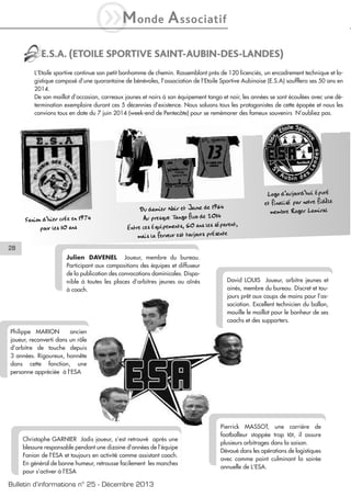 iM

onde

A ssociatif

E.S.A. (ETOILE SPORTIVE SAINT-AUBIN-DES-LANDES)
L’Etoile sportive continue son petit bonhomme de chemin. Rassemblant prés de 120 licenciés, un encadrement technique et logistique composé d’une quarantaine de bénévoles, l’association de l’Etoile Sportive Aubinoise (E.S.A) soufflera ses 50 ans en
2014.
De son maillot d’occasion, carreaux jaunes et noirs à son équipement tango et noir, les années se sont écoulées avec une détermination exemplaire durant ces 5 décennies d’existence. Nous saluons tous les protagonistes de cette épopée et nous les
convions tous en date du 7 juin 2014 (week-end de Pentecôte) pour se remémorer des fameux souvenirs N’oubliez pas.

Fanion d’hier crée en 1974
pour les 10 ans

Du damier Noir et Jaune de 1964
Au presque Tango fluo de 2014
Entre ces équipements, 50 ans les séparent,
mais la ferveur est toujours présente

Logo d’aujourd’hui épuré
et finalisé par notre fidèle
membre Roger Lamiral

28
Julien DAVENEL Joueur, membre du bureau.
Participant aux compositions des équipes et diffuseur
de la publication des convocations dominicales. Disponible à toutes les places d’arbitres jeunes ou aînés
à coach.

David LOUIS Joueur, arbitre jeunes et
ainés, membre du bureau. Discret et toujours prêt aux coups de mains pour l’association. Excellent technicien du ballon,
mouille le maillot pour le bonheur de ses
coachs et des supporters.

Philippe MARION
ancien
joueur, reconverti dans un rôle
d’arbitre de touche depuis
3 années. Rigoureux, honnête
dans cette fonction, une
personne appréciée à l’ESA

Christophe GARNIER Jadis joueur, s’est retrouvé après une
blessure responsable pendant une dizaine d’années de l’équipe
Fanion de l’ESA et toujours en activité comme assistant coach.
En général de bonne humeur, retrousse facilement les manches
pour s’activer à l’ESA

Bulletin d’informations n° 25 - Décembre 2013

Pierrick MASSOT, une carrière de
footballeur stoppée trop tôt, il assure
plusieurs arbitrages dans la saison.
Dévoué dans les opérations de logistiques
avec comme point culminant la soirée
annuelle de L’ESA.

 