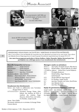 iM

onde

A ssociatif

Nos remerciements à Joël Cellier qui
a souhaité stopper sa fonction d’arbitre officiel
Au revoir Joël et Merci

Jeunes de l’ESA animateurs du plateau
Débutants d’octobre

RENSEIGNEZ-VOUS POUR L’ACTIVITÉ DE L’ ARBITRAGE SI VOUS ÊTES INTÉRESSÉS
30

Merci à vous et Bravo à tous les bénévoles de l’association pour leur dévouement aux jeunes et aux moins jeunes. Nous saluons
Jean-Sébastien Borne et Serge Legrand qui ont rejoint le groupe d’encadrement respectivement pour les équipes U9 et U15
Une note d’encouragement particulière à Florian Guilleux, Fabien Thomelier, Nathan Davenel pour leur
participation aux arbitrages jeunes et aux encadrements des entraînements

Nouvelle Composition du bureau :
Président
Joseph JOUAULT
Vice-président
André DAVENEL
Trésorier
Claude GEFFRAULT
Secrétaire
Jean-Marc THOMELIER
Secrétaires adjoints Julien DAVENEL
Membres
Pierre-Antoine BLOT - Michel GUILLEUX
Richard JOUAULT - David JOUAULT
David RIVIERE - David LOUIS
Jean-Claude LEFEUVRE - Xavier CHANQUELIN

Encadrement des Entraînements
Seniors : Jean Scotto en collaboration avec l’animateur
Bocage Vitréen J.C. Brard.
U17-U15-U13-U11 : Animateurs Bocage Vitréen Julien
Kaboré, des membres de l’ESA et
membres des ententes, Roger
Mazurais, Jérôme Hiron, Loïc Corbin,
Eric Rondeau, Joseph Jouault,
Jeunes : Denis Gablin
Des parents volontaires et un animateur du bocage Vitréen
François Mercier

Bulletin d’informations n° 25 - Décembre 2013

Managers coachs ou animateurs
Seniors 1 : Jean Scotto, Christophe Garnier, Philo Marion
Seniors 2 : Michel Guilleux, Claude Geffrault, Eric Mérel
+ 35 ANS ou vétérans : Jérôme Hiron, Laurent Hodemon
U19 :
Christophe Monterrain
U17 :
Michel Guilleux, Roger Mazurais,
André Davenel
U15 :
Claude Geffrault, Serge Legrand
U13 :
Eric Rondeau, Joseph Jouault
U11 :
Jean-Marc Thomelier, Loïc Corbin, David Rivière
U9 :
Jean-Sébastien Borne
U7 :
Jean-Marc Thomelier
Equipe de permanence logistique – arbitrage
Joseph Jouault - Jean Davenel - Jérôme Hiron - Laurent
Hodemon - Michel Guilleux - Germaine et Aurélie Jouault,
Christophe Thomelier - Eric Gablin - Pierrick Massot
Eric Merel - David Rivière - André Davenel – René Jouault

 