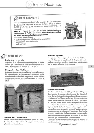 iA

ction

M unicipale

DÉCHETS VERTS
mbre 2013, la plate-forme
Nous vous rappelons que depuis le 1er nove
de 16h à 17h et le samedi
des déchets verts est ouverte le mercredi
par Pascal GENDRY (agent
de 15h à 17h. Vous y êtes accueillis
communal).
rvé uniquement aux
RAPPEL : L’accès à ce site est rése
. Pour les grosses tailles
habitants de St-Aubin des Landes
aravant.
de haies, consultez la Mairie aup
Ce que vous pouvez déposer :
sans cailloux
• Les tontes de pelouses et feuilles mortes
• Les déchets de jardin sans cailloux
• Les branchages

CADRE DE VIE
Salle communale
Les travaux de la salle sont maintenant terminés. Ils ont été
finalisés par l’installation de stores par l’entreprise BUSINARO d’Étrelles pour un montant de 1438 € H.T.

Muret église
Pour poursuivre l’aménagement, il a été décidé d’édifier un
muret le long de la façade sud de l’église, d’y mettre
quelques plantations et un banc. Ces travaux ont été réalisés
par les agents techniques de la commune.

9

Chapelle des Vallons
Après les travaux de réfection de l’église, la chapelle demandait à être rénovée. Les chantiers des 7 cantons ont réalisé
le ravalement de la chapelle et remplacé des briques sur l’entourage des ouvertures pour un montant total de 6 771,46
€ H.T.
Muret de l’église

Fleurissement

Chapelle des Vallons

Allées du cimetière
Dans la continuité de l’embellissement des abords de l’église,
les allées du cimetière ont été refaites permettant un accès
plus aisé pour les sépultures

Une fleur a été attribuée en 2011 par le Conseil Régional
dans le cadre du concours départemental des villes et villages fleuries. Le jury départemental contrôle les communes
labellisées de 1 à 3 fleurs tous les ans. Après contrôle cette
année, dans la catégorie : commune de – de 1 000 habitants
et 1 fleur, le Conseil Général nous a récompensé d’un abonnement annuel aux : « Cahiers du Fleurissement ». Le jury
régional décide de l’attribution d’une fleur supplémentaire
tous les 3 ans, nous serons donc concerné l’année prochaine.
Bravo aux agents techniques qui s’investissent dans la mise
en place, la réalisation du fleurissement et assurent également l’entretien et l’arrosage avec le concours de nos ainés
bénévoles que nous remercions chaleureusement.
Continuons à embellir notre commune pour le plaisir et le
bien-être de tous.

Un grand merci à tous !

 