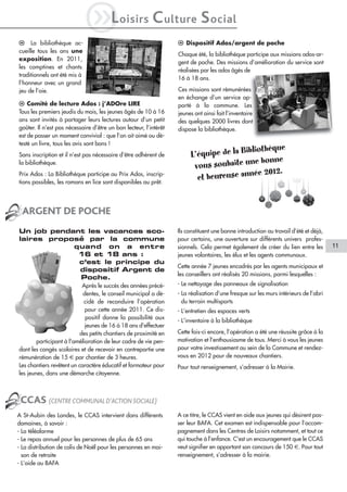 l La bibliothèque ac-
                              iL            oisirs        C ulture S ocial
                                                                   l Dispositif Ados/argent de poche
cueille tous les ans une
                                                                   Chaque été, la bibliothèque participe aux missions ados-ar-
exposition. En 2011,
                                                                   gent de poche. Des missions d’amélioration du service sont
les comptines et chants
                                                                   réalisées par les ados âgés de
traditionnels ont été mis à
                                                                   16 à 18 ans.
l’honneur avec un grand
jeu de l’oie.                                                      Ces missions sont rémunérées
                                                                   en échange d’un service ap-
l Comité de lecture Ados : j’ADOre LIRE                            porté à la commune. Les
Tous les premiers jeudis du mois, les jeunes âgés de 10 à 16       jeunes ont ainsi fait l’inventaire
ans sont invités à partager leurs lectures autour d’un petit       des quelques 2000 livres dont
goûter. Il n’est pas nécessaire d’être un bon lecteur, l’intérêt   dispose la bibliothèque.
est de passer un moment convivial : que l’on ait aimé ou dé-
testé un livre, tous les avis sont bons !
                                                                                              thèque
Sans inscription et il n’est pas nécessaire d’être adhérent de          L’é quipe de la Biblio
                                                                                            e bonne
la bibliothèque.
                                                                         vous souhaite un
                                                                                             e 2012.
Prix Ados : La Bibliothèque participe au Prix Ados, inscrip-
tions possibles, les romans en lice sont disponibles au prêt.
                                                                          et heureuse anné


  ARGENT DE POCHE
Un job pendant les vacances sco-                                   Ils constituent une bonne introduction au travail d’été et déjà,
laires proposé par la commune                                      pour certains, une ouverture sur différents univers profes-
            quand on a entre                                       sionnels. Cela permet également de créer du lien entre les         11
             16 et 18 ans :                                        jeunes volontaires, les élus et les agents communaux.
             c’est le principe du
                                                                   Cette année 7 jeunes encadrés par les agents municipaux et
             dispositif Argent de
                                                                   les conseillers ont réalisés 20 missions, parmi lesquelles :
             Poche.
                            Après le succès des années précé-      - Le nettoyage des panneaux de signalisation
                            dentes, le conseil municipal a dé-     - La réalisation d’une fresque sur les murs intérieurs de l’abri
                            cidé de reconduire l’opération           du terrain multisports
                             pour cette année 2011. Ce dis-        - L’entretien des espaces verts
                             positif donne la possibilité aux
                                                                   - L’inventaire à la bibliothèque
                             jeunes de 16 à 18 ans d'effectuer
                           des petits chantiers de proximité en    Cette fois-ci encore, l’opération a été une réussite grâce à la
        participant à l'amélioration de leur cadre de vie pen-     motivation et l’enthousiasme de tous. Merci à vous les jeunes
dant les congés scolaires et de recevoir en contrepartie une       pour votre investissement au sein de la Commune et rendez-
rémunération de 15 € par chantier de 3 heures.                     vous en 2012 pour de nouveaux chantiers.
Les chantiers revêtent un caractère éducatif et formateur pour     Pour tout renseignement, s’adresser à la Mairie.
les jeunes, dans une démarche citoyenne.



 CCAS (CENTRE COMMUNAL D’ACTION SOCIALE)
A St-Aubin des Landes, le CCAS intervient dans différents          A ce titre, le CCAS vient en aide aux jeunes qui désirent pas-
domaines, à savoir :                                               ser leur BAFA. Cet examen est indispensable pour l’accom-
- La téléalarme                                                    pagnement dans les Centres de Loisirs notamment, et tout ce
- Le repas annuel pour les personnes de plus de 65 ans             qui touche à l’enfance. C’est un encouragement que le CCAS
- La distribution de colis de Noël pour les personnes en mai-      veut signifier en apportant son concours de 150 €. Pour tout
  son de retraite                                                  renseignement, s’adresser à la mairie.
- L’aide au BAFA
 