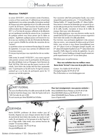 iM               onde          A ssociatif
       Section TAROT

       La saison 2010-2011, notre troisième année d'existence,              Pour couronner cette forte participation locale, nous avons
       a connu un franc succès avec 31 adhérents qui ont participé          remporté les quatre premiers prix : 1er Arnaud Gauthier, 2ème
       régulièrement à nos soirées mensuelles, le troisième vendredi        Thérèse Gablin, 3ème Joseph Sourdrille, 4ème Alexis Gablin.
       de chaque mois entre septembre et juin à la salle communale          Nous tenons à remercier les bénévoles qui ont permis le suc-
       à partir de 20 heures. C'est l'occasion de s'entrainer et de         cès de cette journée par leur travail de l'ombre : installation
       mettre en place des stratégies pour mener "le petit au bout".        de la salle, buvette, inscription et tenue de la table de
       2011 a vu l'arrivée de nouveaux adhérents et de débutants            marque. Merci pour votre dévouement.
       qui ont rapidement assimilés les astuces du jeu. La présence         Fort de cette expérience, nous vous donnons rendez vous le
       de quelques enfants nous laisse penser que la relève se              samedi 04/02/2012 pour le prochain concours organisé à
       prépare....Egalement, quelques joueurs ont transmis le virus         Saint Aubin des Landes à la salle polyvalente.
       de ce jeu aux membres du club de L'Entraide des Retraités,           Pour terminer, nous participons également à des concours
       ce qui a permis d'étoffer les activités des rencontres de nos        chez nos voisins, sans remporter le même succès qu'à Saint-
       "anciens".                                                           Aubin, nous arrivons à nous classer honorablement avec
       La quatrième saison est maintenant lancée depuis la rentrée          une 4ème place à Livré sur Changeon (Joseph Jouault), une
       de septembre. A ce jour nous sommes 23 adhérents dont                6ème place (Christophe Fesselier) et une 7ème place (Germaine
       3 nouveaux joueurs.                                                  Jouault) à Taillis depuis la rentrée de septembre. Au prin-
       Il n'est pas trop tard pour nous rejoindre lors de nos rendez-       temps 2011, Janine Godeloup et Joseph Jouault avaient em-
       vous.                                                                porté respectivement une 4ème et une 6ème place.
       Cette année, le samedi 19/02/2011, nous avons organisé
                                                                            Félicitations pour ces performances.
       notre premier concours avec la participation de 68 joueurs
       des clubs de Balazé, Livré sur Changeon, Saint Germain du                 Nous vous souhaitons tous nos meilleurs voeux.
       Pinel, Val D'Izé, Vitré ainsi que des joueurs inscrits en indi-
                                                                             Bonne Année "de tarot" à tous avec du jeu plein les mains.
       viduels. Saint Aubin des Landes était fort bien représentée
16     avec 13 participants sur les 68 inscrits. Il s'agit du concours      Contact : Eric Gablin 02 99 49 58 36
       cantonal qui a eu le plus de participants parmi les 13               Christophe Fesselier 02 99 49 67 59
       concours qui ont été organisés.                                      Plus d’information sur www.landoxygene.com




            ART FLORAL                                                    Pour tout renseignement, vous pouvez contacter :
       Les cours d’art floral ont lieu à la salle communale de Cornillé   Mme LOURDAIS Marie-Thérèse au 02.99.49.57.08
       le dernier lundi de chaque mois. Celui de l’après-midi est à       Mme BACHELIN Liliane au 02.99.49.57.10
       14h15 et celui du soir à 20h.                                      Mme GOUAILLIER Marie-Thérèse au 02.99.49.02.13
       Ils sont assurés par Mme DELAINE de St Didier.                     (cours d’après-midi)




        GRYMDA
                                                                                                        Venez nombreux
       Marie GUYON, professeur de danse modern jazz du                                                 nous applaudir pour
       Grymda, dispense ses cours chaque semaine dans la salle                                       le gala de fin d’année :
       de motricité de Saint-Aubin des Landes, les mardis et mer-
       credis. Ils sont répartis sur huit groupes et ce dès l’âge de 4                                Vendredi 8 juin 2012
                                                                                                               à 20h30
       ans à l’âge adulte. Cette année, nous sommes heureux de
                                                                                                     au Parc des expositions
       compter 15 nouveaux élèves.
                                                                                                                de Vitré.
       L’équipe du Grymda - 06 79 52 99 64                                                                                    AVAL »
       Ass.grymda@laposte.net                                                                    Soirée sur le thème du « CARN
                                                                                                                               ce !!!!
                                                                                                 Nous comptons sur votre présen

Bulletin d’informations n° 23 - Décembre 2011
 
