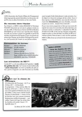 iM              onde           A ssociatif
 APEL
L'APEL (Association des Parents d'Elèves de l'Enseignement       ayant accepté d'aider bénévolement à cette animation, lors
Libre) regroupe des parents bénévoles et se donne pour ob-       du départ en classe de montagne de leur enfant. Aussi à
jectif la mise en place d'animations en lien avec l'école.       deux reprises, en Mai et Octobre, vous avez été invités à sa-
                                                                 vourer des viennoiseries pains aux chocolats, croissants
Du nouveau dans l'équipe                                         ou pains aux raisins....de plus livrés à domicile !
Tout d'abord, un MERCI à Sylvie DELAUNAY et Véronique            Et puis nous avions programmé un loto que nous avons dû
FOUCHET (trésorière) qui ont œuvré quelques années au            reporter (en raison d'un autre loto à la même date dans une
sein de L'APEL. Et Bienvenue à Karine GUYON et Blandine          commune voisine). Le dimanche 11 décembre les APEL de
MAUSSION qui sont venues nous rejoindre dans l'équipe.           St-Aubin et Cornillé, en lien avec les 2 équipes enseignantes,
Accueillir de nouveaux parents est agréable et permet de         mettent en place un arbre de Noël : les enfants du RPI ont in-
maintenir le dynamisme de l'équipe. Et pour ces parents qui      vité leurs parents, frères et sœurs, à venir voir leur spectacle.
entrent dans l'équipe, par les temps d'échange et de rencon-     MERCI à celles et ceux qui ont œuvré à la réussite de ces ani-
tre, c'est l'occasion de s'investir au nom de leurs enfants.     mations.

Composition du bureau
Président        Adriano ARMANNI
Vice-Président   Armelle MARTIN                                              DATES À RETENIR
                                                                                                       tes des rois :
Trésorière       Stéphanie LEQUEUX                                           • Vente des Galet
                                                                                                          à votre dispo-
Secrétaire       Séverine LERETRIF                                           le bon de commande est
                                                                                                        déposer avec le
Membres          Fabienne BILLARD,Karine GUYON,                              sition à la mairie et à
                                                                                                          aux lettres de
                 Roger LAMIRAL,Sylvie MARION,Blandine                         règlement dans la boîte
                                                                                                        di 6 janvier, les
                 MAUSSION, Jean-Marc THOMELIER.                               l'école avant le vendre
                                                                                                        sont à retirer le            19
                                                                              galettes commandées
                                                                                                          H30 à l'école,
Les animations de 2011                                                         vendredi 13 janvier à 16
                                                                                                           oucroute aura
L'année 2011 a vu le renouvellement de l'opération « vente                     • Et la prochaine soirée ch
                                                                                                         salle des sports.
des galettes des rois » le 7 Janvier et notre traditionnelle                   lieu le 24 Mars 2012 à la
« soirée choucroute » le 2 Avril. Le bénéfice de cette soi-
rée a permis d'apporter une aide financière aux familles




 Zoom            sur la classe de
 montagne
 A la découverte de l'Auvergne - du 21 au
 25 Mars 2011 - à la Bourboule.
 Au programme : « Nous sommes allés à la
 Basilique d'Orcival » « Dans une ferme,
 nous avons goûté du St Nectaire avec du jus
 de violette » « Nous avons visité les Grands
 Thermes à la Bourboule » « Autour du lac
 de Servière nous nous sommes promenés
 lentement pour profiter du paysage »... sans
 oublier l'après-midi luge, les soirées dans
 les chambres et la soirée « boum » !!!!.
 Agréable séjour !!!

                  Les élèves de CM1 et CM2
 
