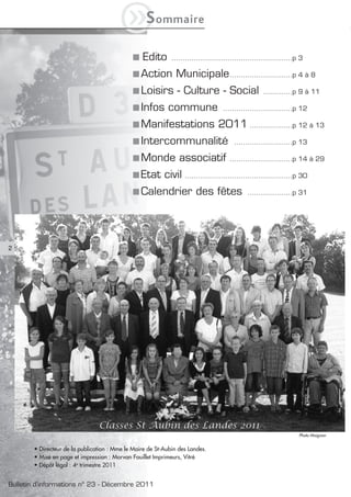 iS            ommaire


                                                 Edito       ......................................................p 3

                                                 Action Municipale ............................p 4 à 8
                                                 Loisirs - Culture - Social                         .............p 9 à 11

                                                 Infos commune                     ...............................p 12

                                                 Manifestations 2011 ...................p 12 à 13
                                                 Intercommunalité                       ..........................p 13

                                                 Monde associatif                     ............................p 14 à 29

                                                 Etat civil ................................................p 30
                                                 Calendrier des fêtes                         ....................p 31




2




                                                                                                                    Photo Maignan


       • Directeur de la publication : Mme le Maire de St-Aubin des Landes.
       • Mise en page et impression : Morvan Fouillet Imprimeurs, Vitré
       • Dépôt légal : 4e trimestre 2011


Bulletin d’informations n° 23 - Décembre 2011
 
