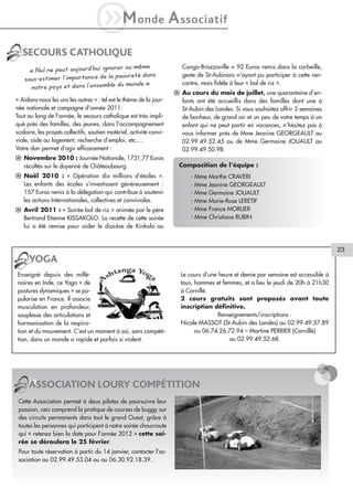 iM                 onde           A ssociatif
   SECOURS CATHOLIQUE
                                           même                           Congo-Brazzaville + 92 Euros remis dans la corbeille,
      « Nul ne peut aujourd’hui ignorer ou
                                        vreté dans                        geste de St-Aubinois n’ayant pu participer à cette ren-
    sous-estimer l’importance de la pau
                                            de »                          contre, mais fidèle à leur « bol de riz ».
       notre pays et dans l’ensemble du mon
                                                                       l Au cours du mois de juillet, une quarantaine d’en-
« Aidons-nous les uns les autres » : tel est le thème de la jour-        fants ont été accueillis dans des familles dont une à
née nationale et campagne d’année 2011.                                  St-Aubin des Landes. Si vous souhaitez offrir 3 semaines
Tout au long de l’année, le secours catholique est très impli-           de bonheur, de grand air et un peu de votre temps à un
qué près des familles, des jeunes, dans l’accompagnement                 enfant qui ne peut partir en vacances, n’hésitez pas à
scolaire, les projets collectifs, soutien matériel, activité convi-      vous informer près de Mme Jeanine GEORGEAULT au
viale, aide au logement, recherche d’emploi, etc.…                       02.99.49.52.45 ou de Mme Germaine JOUAULT au
Votre don permet d’agir efficacement :                                   02.99.49.50.98.
l Novembre 2010 : Journée Nationale, 1731,77 Euros
  récoltés sur le doyenné de Châteaubourg.                              Composition de l’équipe :
l Noël 2010 : « Opération dix millions d’étoiles ».                          - Mme Marthe CRAVERI
  Les enfants des écoles s’investissent généreusement :                      - Mme Jeanine GEORGEAULT
  157 Euros remis à la délégation qui contribue à soutenir                   - Mme Germaine JOUAULT
  les actions Internationales, collectives et conviviales.                   - Mme Marie-Rose LERETIF
l Avril 2011 : « Soirée bol de riz » animée par le père                      - Mme France MORLIER
  Bertrand Etienne KISSAKOLO. La recette de cette soirée                     - Mme Christiane RUBIN
  lui a été remise pour aider le diocèse de Kinkala au


                                                                                                                                      23
      YOGA
Enseigné depuis des millé-                                               Le cours d’une heure et demie par semaine est accessible à
naires en Inde, ce Yoga « de                                             tous, hommes et femmes, et a lieu le jeudi de 20h à 21h30
postures dynamiques » se po-                                             à Cornillé.
pularise en France. Il associe                                           2 cours gratuits sont proposés avant toute
musculation en profondeur,                                               inscription définitive.
souplesse des articulations et                                                          Renseignements/inscriptions :
harmonisation de la respira-                                             Nicole MASSOT (St-Aubin des Landes) au 02.99.49.57.89
tion et du mouvement. C’est un moment à soi, sans compéti-                     ou 06.74.26.72.94 – Martine PERRIER (Cornillé)
tion, dans un monde si rapide et parfois si violent.                                        au 02.99.49.52.68.




      ASSOCIATION LOURY COMPÉTITION
 Cette Association permet à deux pilotes de poursuivre leur
 passion, ceci comprend la pratique de courses de buggy sur
 des circuits permanents dans tout le grand Ouest, grâce à
 toutes les personnes qui participent à notre soirée choucroute
 qui « retenez bien la date pour l’année 2012 » cette soi-
 rée se déroulera le 25 février.
 Pour toute réservation à partir du 14 janvier, contacter l’as-
 sociation au 02.99.49.53.04 ou au 06.30.92.18.39.
 
