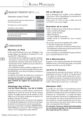 iA                  ction    M unicipale
        BUDGET PRIMITIF 2011 (SUITE)                                       ZA La Bruère 2
                                                                           Suite au désistement d’un candidat, il reste actuellement
       Subventions versées à l’école                                       1 lot d’environ 1900 m2 disponible pour la construction d’un
                                                               2011
                                                                           atelier avec ou sans maison intégrée.
       Convention Ecole St Aubin des Landes-Commune                        Le prix est de 10 € HT le m2 pour un atelier seul et de
                                                             34 022,00 €
       (frais de fonctionnement)                                           14 € HT le m2 avec maison intégrée

       Participation pour cantine et garderie                 5 000,00 €
                                                                           Entretien de la voirie
       Participation sorties scolaires                         700,00 €
                                                                           En 2011, les chemins et rues ont été entretenus et modernisés :
       Total participation Ecole de Saint Aubin des Landes   39 722,00 €   - chemin rural de la Champagne
                                                                           - chemin rural les Tresnières
       Convention Ecole Cornillé-Commune
                                                             16 775,33 €   - allée du Haut Bourg
       (frais de fonctionnement)
                                                                           - rue, place et allée du Champ Fleuri
       Total des participations versées aux 2 Ecoles         56 497,33 €   - entretien annuel sur l’ensemble des voies et chemins
                                                                             communaux
                                                                           Des panneaux de sécurité ont également été installés :
                                                                           - un stop dans l’impasse près du commerce
        URBANISME                                                          - un panneau « arrêt minute » à l’entrée du cimetière du bas.
                                                                             Cet emplacement ne devant être emprunté que pour les be-
       Révision du PLU                                                       soins d’aménagement des tombes.
       Le Plan Local d’Urbanisme est en cours d’adaptation. Une            Le tout a été réalisé par la Sté PIGEON d’Argentré du Plessis
       enquête publique s’est déroulée du 24 octobre 2011 au 25            pour un montant HT de 48 101.50 €
       novembre 2011. Elle portait sur :
       - Une première révision simplifiée pour supprimer l’emplace-
6                                                                          ZA la Blanchardière
         ment réservé n°4, situé au lieu dit « la blanchardière » afin
         de permettre la restauration et l’extension du bâti existant.     Il restait sur ce site un bâtiment disponible. Mr et Mme Michel
       - Une deuxième révision simplifiée ayant pour objet de mo-          RABOTIN artisan à Saint-Aubin-des-Landes se sont portés
         difier certaines zones NA                                         acquéreur de ce bien au prix de 35 000 €.
       - Une modification à effet de simplifier le règlement du PLU.
       Les permanences du commissaire enquêteur, Monsieur Jean-            Jardins du Coteau
       Yves DESCOTTES, ont eu lieu les 24 octobre, 8 novembre et
                                                                           Un programme de constructions de 4 maisons « de ville » va
       25 novembre 2011.
                                                                           prochainement voir le jour. Il s’agit de 2 T3 de plein pied et
       Les habitants de St-Aubin des Landes ont pu s’exprimer et
                                                                           2 T4 à étage. Ce sont des maisons vendues clés en mains :
       consigner leurs observations sur les registres d’enquêtes.
                                                                           3 ont déjà trouvé acquéreur. Ce programme de constructions
       A la date de parution du bulletin, nous sommes
                                                                           est porté par l’entreprise Maisons LM de Saint-Aubin des
       dans l’attente du rapport du commissaire en-
                                                                           Landes. L’adresse de ces maisons sera : rue des sports.
       quêteur.

       Abattage des arbres                                                 Déviation VC7
       rue du Haut Bourg, rue de la Vallée                                 La nouvelle voie communale n°7 est maintenant en service
       Le sol de la commune, en schiste ardoiseux, entraîne le dé-         depuis quelques mois. Cette nouvelle voie a été faite pour
       veloppement en surface des racines de certaines essences            permettre à la Société Carrière des Lacs d’étendre son site
       d’arbres. Des dégâts importants ont été constatés rue de la         d’extraction de « la Ripennelais ». La société avait obtenu
       Vallée et rue du Haut Bourg (soulèvement du goudron, dé-            toutes les autorisations nécessaires à ce déplacement de la
       gradation importante des trottoirs).                                voie communale. Ces travaux ont été entièrement financés
       Les résidents ont été conviés à une réunion le 24 septembre         par la société qui a ensuite rétrocédé cette voirie à la Com-
       et il a été décidé l’abattage de ces 23 arbres afin de stopper      mune. Nous pouvons noter que le chemin piéton qui longe
       les désordres et restaurer par la suite les voies piétonnes.        cette voie est apprécié et bien fréquenté.
       Les travaux ont été confiés à l’entreprise SERRAND PAYSA-           En revanche, l’accès au chemin de la Housselais
       GISTE (VITRE) pour la somme de 1 380 € (abattage et éva-            est une desserte agricole et ne doit aucunement
       cuation) + 810 € (rognage des souches restantes).                   être emprunté par les voitures.


Bulletin d’informations n° 23 - Décembre 2011
 