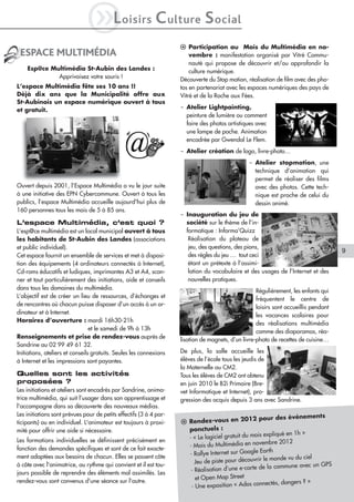 iL             oisirs        C ulture S ocial
                                                                    l Participation au Mois du Multimédia en no-
 ESPACE MULTIMÉDIA                                                      vembre : manifestation organisé par Vitré Commu-
                                                                        nauté qui propose de découvrir et/ou approfondir la
    Esp@ce Multimédia St-Aubin des Landes :                             culture numérique.
             Apprivoisez votre souris !                             Découverte du Stop motion, réalisation de film avec des pho-
L’espace Multimédia fête ses 10 ans !!                              tos en partenariat avec les espaces numériques des pays de
Déjà dix ans que la Municipalité offre aux                          Vitré et de la Roche aux Fées.
St-Aubinois un espace numérique ouvert à tous
et gratuit.                                                         - Atelier Lightpainting,
                                                                      peinture de lumière ou comment
                                                                      faire des photos artistiques avec
                                                                      une lampe de poche. Animation
                                                                      encadrée par Gwendal Le Flem.
                                                                    - Atelier création de logo, livre-photo…
                                                                                                 - Atelier stopmotion, une
                                                                                                   technique d’animation qui
                                                                                                   permet de réaliser des films
Ouvert depuis 2001, l’Espace Multimédia a vu le jour suite                                         avec des photos. Cette tech-
à une initiative des EPN Cybercommune. Ouvert à tous les                                           nique est proche de celui du
publics, l’espace Multimédia accueille aujourd'hui plus de                                         dessin animé.
160 personnes tous les mois de 5 à 85 ans.
                                                                    - Inauguration du jeu de
L’espace Multimédia, c’est quoi ?                                     société sur le thème de l’in-
L’esp@ce multimédia est un local municipal ouvert à tous              formatique : Informa’Quizz
les habitants de St-Aubin des Landes (associations                     Réalisation du plateau de
et public individuel).                                                 jeu, des questions, des pions,
                                                                                                                                      9
Cet espace fournit un ensemble de services et met à disposi-           des règles du jeu … tout ceci
tion des équipements (4 ordinateurs connectés à Internet),             étant un prétexte à l’assimi-
Cd-roms éducatifs et ludiques, imprimantes A3 et A4, scan-             lation du vocabulaire et des usages de l’Internet et des
ner et tout particulièrement des initiations, aide et conseils         nouvelles pratiques.
dans tous les domaines du multimédia.                                                               Régulièrement, les enfants qui
L’objectif est de créer un lieu de ressources, d’échanges et                                        fréquentent le centre de
de rencontres où chacun puisse disposer d’un accès à un or-                                         loisirs sont accueillis pendant
dinateur et à Internet.                                                                             les vacances scolaires pour
Horaires d’ouverture : mardi 16h30-21h                                                              des réalisations multimédia
                                 et le samedi de 9h à 13h                                           comme des diaporamas, réa-
Renseignements et prise de rendez-vous auprès de                    lisation de magnets, d’un livre-photo de recettes de cuisine…
Sandrine au 02 99 49 61 32.
Initiations, ateliers et conseils gratuits. Seules les connexions   De plus, la salle accueille les
à Internet et les impressions sont payantes.                        élèves de l’école tous les jeudis de
                                                                    la Maternelle au CM2.
Quelles sont les activités                                          Tous les élèves de CM2 ont obtenu
proposées ?                                                         en juin 2010 le B2i Primaire (Bre-
Les initiations et ateliers sont encadrés par Sandrine, anima-      vet Informatique et Internet), pro-
trice multimédia, qui suit l’usager dans son apprentissage et       gression des acquis depuis 3 ans avec Sandrine.
l'accompagne dans sa découverte des nouveaux médias.
Les initiations sont prévues pour de petits effectifs (3 à 4 par-
                                                                                                    pour des événements
ticipants) ou en individuel. L'animateur est toujours à proxi-      l Rendez-vous en 2012
mité pour offrir une aide si nécessaire.                              ponctuels :
                                                                                                   is expliqué en 1h »
Les formations individuelles se définissent précisément en            - « Le logiciel gratuit du mo
                                                                                                     embre 2012
fonction des demandes spécifiques et sont de ce fait exacte-          - Mois du Multimédia en nov
                                                                                                    Earth
ment adaptées aux besoins de chacun. Elles se passent côte            - Rallye Internet sur Google
                                                                                                      le monde vu du ciel
                                                                         Jeu de piste pour découvrir
à côte avec l'animatrice, au rythme qui convient et il est tou-                                         la commune avec un GPS
jours possible de reprendre des éléments mal assimilés. Les            - Réalisation d’une e-carte de
rendez-vous sont convenus d'une séance sur l'autre.                      et Open Map Street
                                                                                                     nectés, dangers ? »
                                                                       - Une exposition « Ados con
 