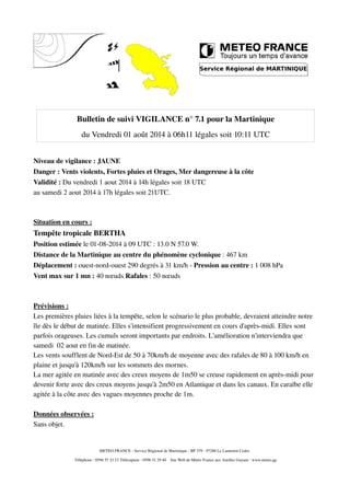 Bulletin de suivi VIGILANCE n° 7.1 pour la Martinique
du Vendredi 01 août 2014 à 06h11 légales soit 10:11 UTC
Niveau de vigilance : JAUNE
Danger : Vents violents, Fortes pluies et Orages, Mer dangereuse à la côte
Validité : Du vendredi 1 aout 2014 à 14h légales soit 18 UTC
au samedi 2 aout 2014 à 17h légales soit 21UTC.
Situation en cours :
Tempête tropicale BERTHA
Position estimée le 01­08­2014 à 09 UTC : 13.0 N 57.0 W.
Distance de la Martinique au centre du phénomène cyclonique : 467 km
Déplacement : ouest­nord­ouest 290 degrés à 31 km/h ­ Pression au centre : 1 008 hPa
Vent max sur 1 mn : 40 nœuds Rafales : 50 nœuds
Prévisions :
Les premières pluies liées à la tempête, selon le scénario le plus probable, devraient atteindre notre 
île dès le début de matinée. Elles s'intensifient progressivement en cours d'après­midi. Elles sont 
parfois orageuses. Les cumuls seront importants par endroits. L'amélioration n'interviendra que 
samedi  02 aout en fin de matinée.
Les vents soufflent de Nord­Est de 50 à 70km/h de moyenne avec des rafales de 80 à 100 km/h en 
plaine et jusqu'à 120km/h sur les sommets des mornes.
La mer agitée en matinée avec des creux moyens de 1m50 se creuse rapidement en après­midi pour 
devenir forte avec des creux moyens jusqu'à 2m50 en Atlantique et dans les canaux. En caraïbe elle 
agitée à la côte avec des vagues moyennes proche de 1m. 
Données observées :
Sans objet.
METEO FRANCE ­ Service Régional de Martinique ­ BP 379 ­ 97288 Le Lamentin Cedex 
 Téléphone : 0596 57 23 23 Télécopieur : 0596 51 29 40    Site Web de Météo France aux Antilles Guyane : www.meteo.gp
 
