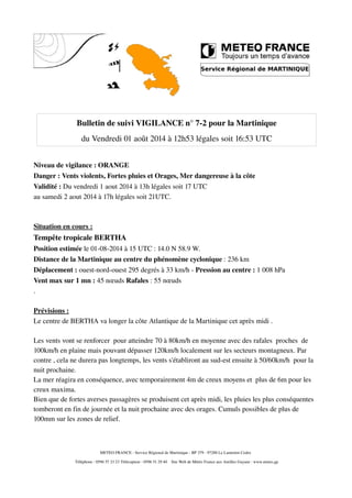 Bulletin de suivi VIGILANCE n° 7­2 pour la Martinique
du Vendredi 01 août 2014 à 12h53 légales soit 16:53 UTC
Niveau de vigilance : ORANGE
Danger : Vents violents, Fortes pluies et Orages, Mer dangereuse à la côte
Validité : Du vendredi 1 aout 2014 à 13h légales soit 17 UTC
au samedi 2 aout 2014 à 17h légales soit 21UTC.
Situation en cours :
Tempête tropicale BERTHA
Position estimée le 01­08­2014 à 15 UTC : 14.0 N 58.9 W.
Distance de la Martinique au centre du phénomène cyclonique : 236 km
Déplacement : ouest­nord­ouest 295 degrés à 33 km/h ­ Pression au centre : 1 008 hPa
Vent max sur 1 mn : 45 nœuds Rafales : 55 nœuds
.
Prévisions :
Le centre de BERTHA va longer la côte Atlantique de la Martinique cet après midi .
Les vents vont se renforcer  pour atteindre 70 à 80km/h en moyenne avec des rafales  proches  de 
100km/h en plaine mais pouvant dépasser 120km/h localement sur les secteurs montagneux. Par 
contre , cela ne durera pas longtemps, les vents s'établiront au sud­est ensuite à 50/60km/h  pour la 
nuit prochaine.
La mer réagira en conséquence, avec temporairement 4m de creux moyens et  plus de 6m pour les 
creux maxima.
Bien que de fortes averses passagères se produisent cet après midi, les pluies les plus conséquentes 
tomberont en fin de journée et la nuit prochaine avec des orages. Cumuls possibles de plus de 
100mm sur les zones de relief.
METEO FRANCE ­ Service Régional de Martinique ­ BP 379 ­ 97288 Le Lamentin Cedex 
 Téléphone : 0596 57 23 23 Télécopieur : 0596 51 29 40    Site Web de Météo France aux Antilles Guyane : www.meteo.gp
 
