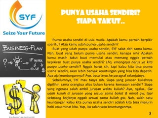 Punya Usaha Sendiri?
           Siapa Takut..

   Punya usaha sendiri di usia muda. Apakah kamu pernah berpikir
soal itu? Atau kamu udah punya usaha sendiri?
   Buat yang udah punya usaha sendiri, SYF salut deh sama kamu.
Nah, buat yang belum punya usaha sendiri, kenapa nih? Apakah
kamu masih takut buat memulai atau memang nggak pernah
kepikiran buat punya usaha sendiri? Lho, emangnya harus ya kita
punya usaha sendiri? Nggak harus sih, tapi kalau kita bisa punya
usaha sendiri, akan lebih banyak keuntungan yang bisa kita dapetin.
Apa aja keuntungannya? Ayo, baca terus ke paragraf selanjutnya.
   Sebelumnya, SYF mau tanya nih. Siapa yang jurusan kuliahnya
dipilihin sama orangtua alias bukan karena kemauan sendiri? Siapa
yang ngerasa salah ambil jurusan waktu kuliah? Ayo, ngaku.. Gw
udah kuliah di jurusan yang sesuai sama bakat & minat gw, tapi
sekarang kerjanya nggak sesuai sama kuliah gw. Nah, salah satu
keuntungan kalau kita punya usaha sendiri adalah kita bisa nyalurin
hobi atau minat kita. Yup, itu salah satu keuntungannya.
                                                                3
 