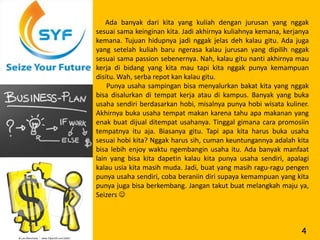 Ada banyak dari kita yang kuliah dengan jurusan yang nggak
sesuai sama keinginan kita. Jadi akhirnya kuliahnya kemana, kerjanya
kemana. Tujuan hidupnya jadi nggak jelas deh kalau gitu. Ada juga
yang setelah kuliah baru ngerasa kalau jurusan yang dipilih nggak
sesuai sama passion sebenernya. Nah, kalau gitu nanti akhirnya mau
kerja di bidang yang kita mau tapi kita nggak punya kemampuan
disitu. Wah, serba repot kan kalau gitu.
    Punya usaha sampingan bisa menyalurkan bakat kita yang nggak
bisa disalurkan di tempat kerja atau di kampus. Banyak yang buka
usaha sendiri berdasarkan hobi, misalnya punya hobi wisata kuliner.
Akhirnya buka usaha tempat makan karena tahu apa makanan yang
enak buat dijual ditempat usahanya. Tinggal gimana cara promosiin
tempatnya itu aja. Biasanya gitu. Tapi apa kita harus buka usaha
sesuai hobi kita? Nggak harus sih, cuman keuntungannya adalah kita
bisa lebih enjoy waktu ngembangin usaha itu. Ada banyak manfaat
lain yang bisa kita dapetin kalau kita punya usaha sendiri, apalagi
kalau usia kita masih muda. Jadi, buat yang masih ragu-ragu pengen
punya usaha sendiri, coba beraniin diri supaya kemampuan yang kita
punya juga bisa berkembang. Jangan takut buat melangkah maju ya,
Seizers 



                                                                 4
 