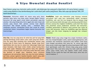 4 Tips Memulai Usaha Sendiri

Buat Seizers yang mau memulai usaha sendiri, ada beberapa tips yang perlu diperhatiin nih sama Seizers supaya
usaha yang dijalanin bisa berkembang dari usaha kecil jadi usaha yang besar. Mau tahu apa aja tipsnya? Nih, SYF
kasih bocorannya :
Konsumen. Konsumen adalah hal utama yang perlu kamu                  Kredibilitas. Salah satu kelemahan yang biasanya melanda
perhatiin kalau kamu mau buka usaha. Kenapa begitu? Karena           perusahaan kecil yang baru berkembang adalah kurangnya
konsumen lah yang ngasih omzet dalam perusahaan yang kita            kredibilitas. Jadi, saat niat mau bergerak maju ke cakupan yang
jalankan. Ada yang bilang kalau bisnis nggak akan jalan tanpa ada    lebih luas biasanya kalah dukungan sama pesaing yang lebih besar.
sesuatu yang terjual. Nah, gimana caranya buat dapetin               Gimana caranya kita ningkatin kredibilitas usaha kita? Bisa lewat
konsumen? Ada banyak caranya, yaitu : membuat iklan,                 cara presentasi secara profesional, testimoni dari konsumen,
melakukan promosi, memberikan brosur dari rumah ke rumah,            sertifikasi pemerintah & referensi serta promosi dari mulut ke
memberikan diskon, menyediakan bagian layanan konsumen dan           mulut oleh konsumen. Selain itu, kredibilitas juga bisa dibentuk
lewat jaringan.                                                      dengan cara kita terjun langsung ke lapangan dan melayani
                                                                     konsumen.


Arus kas. Arus kas yang lancar & sehat bisa jadi hal yang lebih      Modal. Modal yang cukup tinggi bisa sangat membantu waktu
penting ketimbang omzet dalam suatu usaha yang baru berdiri.         kita mau mengembangkan usaha, seperti nyewa gedung baru, beli
Arus kas yang tidak seimbang bisa memberikan kejutan yang            peralatan atau kendaraan operasional atau bahkan untuk kerja
kurang enak di bisnis kamu ke depannya. Banyak yang harus            sama dengan perusahaan kecil yang lain. Ya, semua juga tahu
diperhatikan dari arus kas ini, antara lain: kekurangan biaya buat   kalau punya modal yang tinggi kita punya kesempatan lebih besar
bayar karyawan, telat bayar cicilan modal, sampe kurang dana         buat ngembangin usaha kita. Gimana dong yang punya modal
buat bayar pajak. Kebayang dong gimana kalau kita ngalamin           nggak besar? Nah, buat kamu yang mau buka usaha tapi belum
semua masalah itu waktu baru mulai buka usaha? Bisa-bisa usaha       punya cukup modal, kamu bisa dapetin modal usaha sampe
kita berhenti di tengah jalan. Sebaiknya kamu rencanain              dengan 50 juta rupiah lho! Buat info lebih lanjut, kamu bisa cari
pengeluaran dan pemasukan dalam satu atau dua bulan kedepan,         tahu di halaman 7.
jadi kalau sampai ngalamin kejadian-kejadian seperti yang udah
disebutin di atas, kamu masih punya waktu buat bertindak.




 5
 