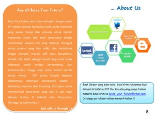 Apa sih Seize Your Future?                                                … About Us

Seize Your Future atau biasa disingkat dengan nama
SYF adalah sebuah komunitas anak muda Indonesia
yang punya mimpi dan antusias untuk meraih                    @seizeyourfuture
                                                                                           Seize Your
impiannya. Disini, kita akan sama-sama belajar                                               Future

menemukan passion kita yang terbesar, menggali
setiap potensi yang kita miliki, dan melatihnya
hingga menjadi sebuah skill atau kompetensi                         SEIZE
                                                                                          PERAIH
                                                                                          MIMPI
                                                                    YOUR
terbaik. SYF hadir sebagai rumah bagi anak muda                    FUTURE
Indonesia     untuk    belajar,   berkembang,   dan
berkomunitas, hingga siap untuk berlari meraih
setiap mimpi.         SYF punya banyak kegiatan
didalamnya,    beberapa      diantaranya   adalah   :
                                                        Buat Seizer yang suka nulis, bisa kirim tulisannya buat
Workshop, Seminar dan Coaching. Kita open untuk
                                                        dimuat di bulletin SYF lho. Klo ada yang punya tulisan
memfasilitasi tema-tema yang lagi in dan ingin
                                                        menarik bisa kirim ke seize_your_future@ymail.com.
dikupas tuntas, di Sekolah atau Kampusmu.               Ditunggu ya tulisan-tulisan menarik kalian 
Ditunggu ya aspirasinya..!
                             Just call us through >>
                                                                                                                 8
 