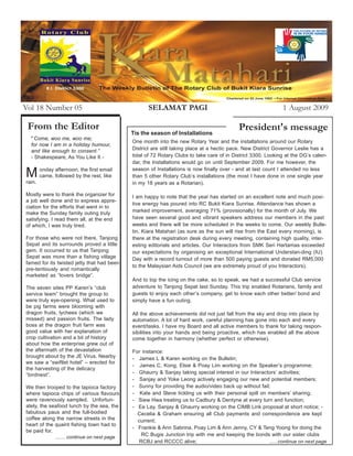 Vol 18 Number 05                                     SELAMAT PAGI                                              1 August 2009

 From the Editor                                                                            President's message
                                              Tis the season of Installations
  " Come, woo me, woo me;
                                              One month into the new Rotary Year and the installations around our Rotary
  for now I am in a holiday humour,
  and like enough to consent.”                District are still taking place at a hectic pace. New District Governor Leslie has a
  - Shakespeare, As You Like It -             total of 72 Rotary Clubs to take care of in District 3300. Looking at the DG’s calen-
                                              dar, the Installations would go on until September 2009. For me however, the
                                              season of Installations is now finally over - and at last count I attended no less
M
rain.
        onday afternoon, the first email
        came, followed by the rest, like      than 5 other Rotary Club’s installations (the most I have done in one single year
                                              in my 18 years as a Rotarian).

Mostly were to thank the organizer for        I am happy to note that the year has started on an excellent note and much posi-
a job well done and to express appre-
                                              tive energy has poured into RC Bukit Kiara Sunrise. Attendance has shown a
ciation for the efforts that went in to
make the Sunday family outing truly           marked improvement, averaging 71% (provisionally) for the month of July. We
satisfying. I read them all, at the end       have seen several good and vibrant speakers address our members in the past
of which, I was truly tired.                  weeks and there will be more scheduled in the weeks to come. Our weekly Bulle-
                                              tin, Kiara Matahari (as sure as the sun will rise from the East every morning), is
For those who were not there, Tanjong         there at the registration desk during every meeting, containing high quality, inter-
Sepat and its surrounds proved a little       esting editorials and articles. Our Interactors from SMK Seri Hartamas exceeded
gem. It occurred to us that Tanjong           our expectations by organising an exceptional International Understan-ding (IU)
Sepat was more than a fishing village         Day with a record turnout of more than 500 paying guests and donated RM5,000
famed for its twisted jetty that had been
                                              to the Malaysian Aids Council (we are extremely proud of you Interactors).
pre-tentiously and romantically
marketed as “lovers bridge”.
                                              And to top the icing on the cake, so to speak, we had a successful Club service
The seven sites PP Karen’s “club              adventure to Tanjong Sepat last Sunday. This trip enabled Rotarians, family and
service team” brought the group to            guests to enjoy each other’s company, get to know each other better/ bond and
were truly eye-opening. What used to          simply have a fun outing.
be pig farms were blooming with
dragon fruits, lychees (which we              All the above achievements did not just fall from the sky and drop into place by
missed) and passion fruits. The lady          automation. A lot of hard work, careful planning has gone into each and every
boss at the dragon fruit farm was             event/tasks. I have my Board and all active members to thank for taking respon-
good value with her explanation of            sibilities into your hands and being proactive, which has enabled all the above
crop cultivation and a bit of history         come together in harmony (whether perfect or otherwise).
about how the enterprise grew out of
the aftermath of the devastation              For instance:
brought about by the JE Virus. Nearby         - James L & Karen working on the Bulletin;
we saw a “swiftlet hotel” – erected for
                                              - James C, Kong, Elsie & Poay Lim working on the Speaker’s programme;
the harvesting of the delicacy
“birdnest”.                                   - Ghaurry & Sanjay taking special interest in our Interactors’ activities;
                                              - Sanjay and Yoke Leong actively engaging our new and potential members;
We then trooped to the tapioca factory        - Sunny for providing the audio/video back up without fail;
where tapioca chips of various flavours       - Kate and Steve tickling us with their personal spill on members’ sharing;
were ravenously sampled. Unfortun-            - Siew Hwa treating us to Cadbury & Dentyne at every turn and function;
ately, the seafood lunch by the sea, the      - Ee Lay, Sanjay & Ghaurry working on the CIMB Link proposal at short notice; -
fabulous paus and the full-bodied               Cecelia & Graham ensuring all Club payments and correspondence are kept
coffee along the narrow streets in the          current;
heart of the quaint fishing town had to
                                              - Frankie & Ann Sabrina, Poay Lim & Ann Jenny, CY & Teng Yoong for doing the
be paid for.
              ....... continue on next page
                                                 RC Bugis Junction trip with me and keeping the bonds with our sister clubs
                                                RCBJ and RCCCC alive;                                   ......continue on next page
 