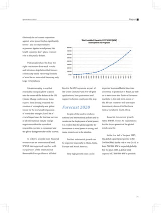 15
ReportSpecial Issue 2015
Obviously in such cases opposition
against wind power is also significantly
lower – and incomprehensive
arguments against wind power like
health concerns don't play a relevant
role in the public debate.
Policymakers have to draw the
right conclusions from such results
and introduce legislation that favours
community based ownership models
of wind farms instead of favouring only
large corporations.
It is encouraging to see that
renewable energy is about to move
into the center of the debate at the UN
Climate Change conferences. Some
experts have already proposed the
creation of a completely new global
forum for the worldwide expansion
of renewable energies. It will be of
crucial importance for the final success
of all international climate change
negotiations that the key role of
renewable energies is recognised and
the global Energiewende will be started.
In order to provide more financial
resources on an international level,
WWEA has suggested, together with
our partners of the International
Renewable Energy Alliance, a Global
Feed-in Tariff Programme as part of
the Green Climate Fund. For off-grid
applications, loan guarantees and
support schemes could pave the way.
Forecast 2020
In spite of the need to reinforce
national and international policies and to
accelerate the deployment of wind power,
it is evident that the global appetite for
investment in wind power is strong, and
many projects are in the pipeline.
Further substantial growth can
be expected especially in China, India,
Europe and North America.
Very high growth rates can be
expected in several Latin American
countries, in particular in Brazil, as well
as in new Asian and Eastern European
markets. In the mid-term, some of
the African countries will see major
investment, above all in Northern
Africa, but also in South Africa.
Based on the current growth
rates, WWEA revises its expectations
for the future growth of the global
wind capacity:
In the first half of the year 2017,
the global capacity is expected to hit
500’000 MW. By the end of year 2020, at
least 700’000 MW is expected globally.
For the year 2030, a global wind
capacity of 2’000’000 MW is possible.
 