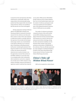 25
Inside WWEASpecial Issue 2015
to present my vision and expectancy, that China
would become a world leader within wind
energy similar to the internationally leading
position that China enjoyed within solar thermal
energy with more collector area installed by
that time than the rest of the world together.
During a preparatory meeting in February
2004 for the WWEC2004 in Beijing at the
Planning and Reform Commission, promotion
measures for the conference were discussed:
How to attract as many visitors and companies
to exhibit their products as possible. Based on
the experiences from already well-developed
wind energy countries, my recommendation
to the Chinese authorities was to announce
plans of launching an officially guaranteed
tariff system. Considering the potential of the
long-term market for clean energy technologies
in China, the relevant international,
industrial sector would not hesitate to use
the opportunity to present their products at
the WWEC exhibition to secure their share
in an emerging market, when realizing that
other manufacturers and service companies
were already aware of. With companies in big
numbers attending, conference participants in
significant numbers could have been expected,
was my advice. While previous World Wind
Energy Conferences had occupied exhibition
floor area of a few hundred square meters and
the number of conference participants would
count some hundreds, the total exhibition
space of the Beijing International Conference
Center of 4.000 sqm was now available.
The number of conference participants
coming from all parts of the world reached
around 2000, including energy ministers,
Jürgen Trittin from Germany and Svend Auken
from Denmark, two countries with the most
advanced wind turbine technology. Among
the other international notabilities were Dr.
Hermann Scheer, member of the German
parliament and president of EUROSOLAR. At
the conference, China was officially represented
by a major delegation, including Shi Dinghuan,
President of the Chinese Renewable Energy
Society and prof. He Dexin, President of the
Chinese Wind Energy Association.
China’s Take-off
Within Wind Power
2005 can be considered as a take-off point
German Minister of Environment, Jürgen Trittin and Dr. Hermann Scheer, MdB and president of EUROSOLAR received
the World Wind Energy Award at the WWEC20004 conference ceremony, Beijing 2004 (left); Preben Maegaard with Prof. He
Dexin, President of the Chinese Wind Energy Association (right)
 