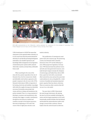 27
Inside WWEASpecial Issue 2015
5 GW of wind power to 20 GW. This means that
wind power can be expected within a decade or so
to cover much more than the present demand for
electricity. In case that this promising development
materializes, new valuable experiences and
knowledge within management of very big shares
of intermittent power systems will be achieved
which other countries, not least China, will benefit
from as well.
When searching for the roots of the
story, the focus points especially to the role of
Denmark. Here, the first commercial, reliable
and affordable wind turbines appeared as the
people’s response to the oil crisis in the 1970s.
Denmark relied almost 100% on imported oil
for heating, electricity and mobility. A paradigm
shift within the supply of energy was absolutely
necessary. Fortunately, many people had
visions and lust to design and manufacture the
perfect windmill. Thus, it is a long cavalcade of
developers, inventors and manufacturers who
each gave their bigger or smaller contributions
through the trial-and-error method and
countless concepts to the bottom-up process
that took its beginning in 1975 and in the
course of five to eight years, became a real
modern industry.
The proliferation of contemporary wind
power took a few centuries ago. The pioneering
country was Denmark with its absolute
dominance from 1975 and the following 15
years. With progressive legislation, Germany
since 1990 demonstrated that political visions
and will, more than good wind resources, soon
made Europe’s largest economy the champion
of wind energy; and finally China, that in 2005
from a quite low level with a concentrated
effort entered the arena and just five years later
could celebrate its role as the global No. 1, both
in terms of installed and manufacturing wind
power capacity. China has shown a direction.
There are numerous other countries that still
can use it as a role model.
Ten years later, in 2005, China joined
the wind energy frontrunners. By opening
the door for the best available technology, the
nation with the largest population in the world
intentionally avoided mistakes that had delayed
and derailed the industrialisation within wind
energy in several other countries. Chinese
leaders from the outset focused on what was
XEMC WIND representatives at the Folkecenter, signing agreement for cooperation for the exchange of technology (left);
Preben Maegaard and Anil Kane visiting Goldwind Factory, Beijing, China (right)
 