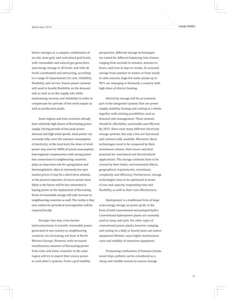31
Inside WWEASpecial Issue 2015
future emerges as a complex combination of
on-site, mini-grid, and centralized grid levels,
with renewables and natural gas generation
and energy storage at all levels, and with all
levels coordinated and interacting, according
to a range of requirements for cost, reliability,
flexibility, and service. Future power systems
will need to handle flexibility on the demand
side as well as on the supply side while
maintaining security and reliability in order to
compensate for periods of low wind output as
well as production peaks.
Some regions and even countries already
have relatively high shares of fluctuating power
supply. During periods of low peak power
demand and high wind speeds, wind power can
currently fully cover the national consumption
of electricity; at the local level, the share of wind
power may even be 400% of actual consumption.
Interregional compensation with strong power
line connections to neighbouring countries
plays an important role for upregulation and
downregulation, often at extremely low spot
market prices. It may be a short-term solution,
as the present importers of excess power most
likely in the future will be less interested in
buying power as the deployment of fluctuating
forms of renewable energy will only increase in
neighbouring countries as well. The reality is that
new outlets for periodical overcapacities will be
required locally.
Stronger two-way cross-border
interconnections to transfer renewable power
generated in one country to neighbouring
countries are increasing, not least in North
Western Europe. However, with increased
simultaneous amounts of fluctuating power
from solar and wind, countries in the same
region will try to export their excess power
to each other’s systems. From a grid stability
perspective, different storage technologies
are suited for different balancing time frames,
ranging from seconds to minutes, minutes to
hours, and even to days or weeks. As seasonal
storage from summer to winter or from windy
to calm seasons, huge hot water ponds up to
90°C are emerging in Denmark, a country with
high share of district heating.
Electricity storage will be an essential
part of the integrated systems that see power
supply, mobility, heating and cooling as a whole
together with existing possibilities such as
demand-side management. These systems
should be affordable, sustainable and efficient.
By 2015, there exist many different electricity
storage systems, but only a few are functional
and commercially available. Moreover, these
technologies need to be compared by their
investment volume, their losses and their
potential for centralized and decentralized
applications. The storage solutions have to be
viewed by their limits, environmental effects,
geographical requirements, investment,
complexity and efficiency. Furthermore, storage
technologies have to be optimized in terms
of size and capacity, responding time and
flexibility, as well as their cost-effectiveness.
Hydropower is a traditional form of large-
scale energy storage on power grids, in the
form of both conventional and pumped hydro.
Conventional hydropower plants are routinely
used to ramp and cycle. For other types of
conventional power plants, however, ramping
and cycling on a daily or hourly basis can reduce
equipment lifetime, cause higher maintenance
costs and stability of emissions equipment.
Postponing combustion of biomass (straw,
wood chips, pellets) can be considered as a
cheap and reliable season-to-season storage
 