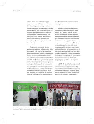 32
Inside WWEA Special Issue 2015
solution where solar and wind energy is
the primary sources of supply while stored
biomass is the primary back-up fuel. Because
biomass functions as an ideal long-term storage
solution, and due to its limited availability, it is
necessary that it be reserved for combustion
in combined heat and power stations with
efficiencies of 85% or more. Their primary
function is for balancing by upregulation
when solar and wind energy cannot cover the
demand loads.
The problems associated to this have
gradually emerged along with the increase of the
percentage of wind power in the total electric
power consumption. In Denmark, comprehensive
projects and programs for the development of
new applications of renewable energy have been
launched. Also the Chinese government has made
efforts and attempts in the development process
of wind power to match with the new situation
as wind energy and other new energy resources
are generally by nature unstable, thus leading to
significant fluctuations of their electric output.
This is bringing big challenges to the utilization
of electric power, which calls for innovation and
new advanced concepts in various countries,
including China.
In this process, professor GuWeidong,
Nanjing University, has conducted a Chinese
national “973” research program and put
forward the pioneering non-grid-connected
development model. He proposes that a smart
grid system based on the non-grid-connected
coordinated power supply of multiple and new
energy resources should be set up. The theory
mentioned has sparked a new field for the
worldwide multiple application of large-scale
wind and solar power for the manufacturing of
basic industrial products and services for which
there will a big demand in a post-fossil-fuel age
as well. These research fields are unprecedented
worldwide and open up for new ways of
integrating huge quantities of excess power.
In 2005, I first had the theory presented
in combination with the ambitious Dongtai
Green City project in the Jiangsu Province also
pioneered by professor Gu. It consists of 100
000 MW wind energy capacity in the shallow
waters of the Yellow Sea, which set new
Preben Maegaard and Prof. Gu Weidong, at the International Renewable Energy Agency (IRENA), Abu Dhabi (left); Visit to the
Institute of Macro Economics, Nanjing University (right)
 