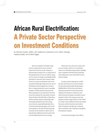 Small Wind and off Grid
34
Special Issue 2015
Africa has abundant renewable energy
resources along with (in some countries)
major fossil resources, yet the continent is
experiencing an energy crisis, as a large share of
the population has no access to modern energy
services. Access to energy is exceedingly limited,
especially in rural areas. This remains a major
barrier to economic development, both social
and political. Although energy resources are not
distributed evenly throughout the continent,
there is a huge potential for various renewable
energies to widely satisfy the demand of the
African population (see map below). The wind
across the continent, the watersheds in Central
Africa, the fault of the Rift Valley in West Africa,
and the sunshine enjoyed continentally, offer
wind, hydro, geothermal and solar energy
sources that are unparalleled globally. Africa
is also the fastest growing region in the world
economically:12 out of the 20 fastest growing
economies in the world are in Africa, and it is
expected that additional economic power will
come through improved access to energy.
African Rural Electrification:
A Private Sector Perspective
on Investment Conditions
By Clément Gaudin, WWEA, with additional contributions from Stefan Gsänger,
Nopenyo Dabla, and Christian Tigges.
Wind power has a great role to play in the
access to energy in Africa, as it is among the
lowest cost renewable energy solutions available,
and is competitive with fossil fuels (especially
when taking into account externalities such as
climate change).
In many countries hydropower is often
the main electricity source, and according to
the International Renewable Energy Agency
(IRENA),90% to 95% of the total technical
hydropower potential in Africa has not been
exploited. The situation is similar for solar,
which has by far the largest renewable resource
potential in Africa. The average annual solar
radiation in Africa ranges between 5 and 7 kWh /
m², similar to the irradiation found in the Arabian
Peninsula, northern Australia, and northern
Chile. Yet despite of its high solar irradiation,
Africa contributes only a small part of the global
PV production capacity.
To overcome the energy crisis in Africa,
 