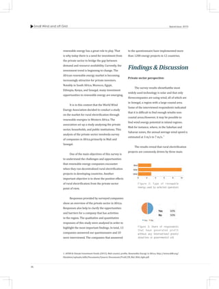 Small Wind and off Grid
36
Special Issue 2015
renewable energy has a great role to play. That
is why today there is a need for investment from
the private sector to bridge the gap between
demand and resource availability. Currently, the
investment trend is beginning to change. The
African renewable energy market is becoming
increasingly attractive for private investors.
Notably in South Africa, Morocco, Egypt,
Ethiopia, Kenya, and Senegal, many investment
opportunities in renewable energy are emerging.
It is in this context that the World Wind
Energy Association decided to conduct a study
on the market for rural electrification through
renewable energies in Western Africa. The
association set up a study analysing the private
sector, households, and public institutions. This
analysis of the private sector involveda survey
of companies in Africa,primarily in Mali and
Senegal.
One of the main objectives of this survey is
to understand the challenges and opportunities
that renewable energy companies encounter
when they run decentralized rural electrification
projects in developing countries. Another
important objective is to show the positive effects
of rural electrification from the private sector
point of view.
Responses provided by surveyed companies
show an overview of the private sector in Africa.
Responses also help to clarify the opportunities
and barriers for a company that has activities
in the region. The qualitative and quantitative
responses of this study were analysed in order to
highlight the most important findings. In total, 13
companies answered our questionnaire and 10
were interviewed. The companies that answered
to the questionnaire have implemented more
than 1200 energy projects in 12 countries.
Findings & Discussion
Private sector perspective:	
The survey results showthatthe most
widely used technology is solar and that only
threecompanies are using wind, all of which are
in Senegal, a region with a large coastal area.
Some of the interviewed respondents indicated
that it is difficult to find enough windin non-
coastal areas.However, it may be possible to
find wind energy potential in inland regions.
Mali for instance, where, in the Sahelian and
Saharan zones, the annual average wind speed is
estimated at 3 m/s to 7 m/s. 1
The results reveal that rural electrification
projects are commonly driven by three main
Figure 2: Type of renewable
energy used by selected operators
Figure 3: Share of respondents
that have generated profit
without any international grants/
donations or governmental aid
1. AFDB & Climate Investment Funds (2015), Mali country profile, Renewable Energy in Africa, http://www.afdb.org/
fileadmin/uploads/afdb/Documents/Generic-Documents/Profil_ER_Mal_Web_light.pdf.
 