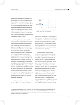 Small Wind and off Grid
37
Special Issue 2015
reasons (with some overlap): economic (70%),
social reasons (64%) and energy access (64%).
Thusrural electrification projects are mostly
initiated by economic opportunity. Although not
all of the projects may be profitable, 40% of the
respondents in Mali and Senegal have reported
that they developed profitable projects without
any international subsidies or governmental
aid. Concluded from the data, the result is that
50% of the respondents have generated profit by
running these projects in Africa.
For the private sector, there are still
several remaining problems that make profit
complicated. According to respondents from
Mali, Senegal and Ivory Coast, reliability of
payment is the biggest barrier: 100% of the
respondents said it has been a challenge.Mali
for instance, faces extreme poverty which
affects more than two-thirds of its population:
72% of Malians livewith less than $2 US a
day, and half of them live on less than $1 US a
day. Furthermore, poverty is essentially rural,
where the incidence of poverty reaches73%, as
opposed to 20% in urban areas. 2
The average
monthly income of an inhabitant from ruralMali
is 29,640 FCFA (45 €). 3
With a large part of the
economic activity based on agriculture (see figure
4), the rural population has also unpredictable
incomes. Unpredictability combined with low
incomes, leaves rural people with low purchasing
power. The economic situation in Mali is not
isolated and similar situations can be found
throughout West Africa. 4
With agricultural seasonal incomes, rural
people might be more willing and able to pay
in the harvest season than in other periods. In
this context, the entrepreneurs have to find an
adapted offer to make their projects profitable.
Presently some successful business models
do exist, but there is not one business model
that can be applied for all rural electrification
projects. However, more and more successful
business models are appearing.
For one company we interviewed,
their business model relied ona loan system
for villagers. Individual kits were sold and
financed by a credit facility provided by the
company, but only if the kits could develop
users’ activities (such as handicrafts). In this
system, userscould repay the loan from the
benefits of their new activities. For another
company in Senegal, which has mostly farmers
as a clientele, the problem was that farmers
couldn’t pay monthly. In this case they were
paying with a credit facility, but according
to the entrepreneur, this system might be
risky if farmers were to accumulate too many
loans. In the context of irregular income,
maintaining flexibility in the payment schedule
and aligning payments with agricultural
crops could be an option to prevent payment
Figure 4: Principal economic activities, in
villages electrified by respondents
2. CollectifsStratégiesAlimentaires (2011), Rapport pays: Mali, http://www.csa-be.org/IMG/pdf_Rapport_Mali_FINAL.pdf.
3. FRES (2013), Rapport Annuel, http://www.fres.nl/wp-content/uploads/2015/03/2013_FR_FRES_jaarverslag.pdf.
4. Assemblée Nationale Française (2015), La stabilité et le développement de l’Afrique francophone, http://www.assemblee-
nationale.fr/14/rap-info/i2746.asp#P16_342.
 