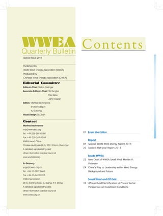 2
Editorial Committee
Editor-in-Chief: Stefan Gsänger
Associate Editor-in-Chief: Shi Pengfei
		    Paul Gipe
		    Jami Hossain
Editors: Martina Bachvarova
Shane Mulligan
Yu Guiyong
Visual Design: Liu Zhan
Contact
Martina Bachvarova
mb@wwindea.org
Tel. +49-228-369 40-80
Fax +49-228-369 40-84
WWEA Head Office
Charles-de-Gaulle-Str. 5, 53113 Bonn, Germany
A detailed supplier listing and
other information can be found at
www.wwindea.org
Yu Guiyong
yugy@cwea.org.cn
Tel. +86-10-5979 6665
Fax +86-10-6422 8215
CWEA Secretariat
28 N. 3rd Ring Road E., Beijing, P. R. China
A detailed supplier listing and
other information can be found at
www.cwea.org.cn
Published by
World Wind Energy Association (WWEA)
Produced by
Chinese Wind Energy Association (CWEA)
Special Issue 2015
01 From the Editor
   Report
04 Special: World Wind Energy Report 2014
20 Update: Half-year Report 2015
   Inside WWEA
22 New Chair of WWEA Small Wind: Morten V.
Petersen
24 China’s Way to Leadership within Wind Energy:
Background and Future
   Small Wind and Off Grid
34 African Rural Electrification: A Private Sector
Perspective on Investment Conditions
 