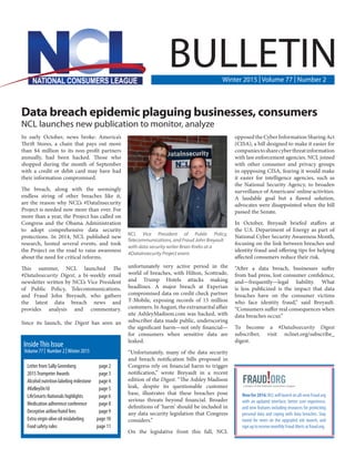 Data breach epidemic plaguing businesses, consumers
NCL launches new publication to monitor, analyze
In early October, news broke: America’s
Thrift Stores, a chain that pays out more
than $4 million to its non-profit partners
annually, had been hacked. Those who
shopped during the month of September
with a credit or debit card may have had
their information compromised.
The breach, along with the seemingly
endless string of other breaches like it,
are the reason why NCL’s #DataInsecurity
Project is needed now more than ever. For
more than a year, the Project has called on
Congress and the Obama Administration
to adopt comprehensive data security
protections. In 2014, NCL published new
research, hosted several events, and took
the Project on the road to raise awareness
about the need for critical reforms.
This summer, NCL launched The
#DataInsecurity Digest, a bi-weekly email
newsletter written by NCL’s Vice President
of Public Policy, Telecommunications,
and Fraud John Breyault, who gathers
the latest data breach news and
provides analysis and commentary.
Since its launch, the Digest has seen an
unfortunately very active period in the
world of breaches, with Hilton, Scottrade,
and Trump Hotels attacks making
headlines. A major breach at Experian
compromised data on credit check partner
T-Mobile, exposing records of 15 million
customers.InAugust,theextramaritalaffair
site AshleyMadison.com was hacked, with
subscriber data made public, underscoring
the significant harm—not only financial—
for consumers when sensitive data are
leaked.
“Unfortunately, many of the data security
and breach notification bills proposed in
Congress rely on financial harm to trigger
notification,” wrote Breyault in a recent
edition of the Digest. “The Ashley Madison
leak, despite its questionable customer
base, illustrates that these breaches pose
serious threats beyond financial. Broader
definitions of ‘harm’ should be included in
any data security legislation that Congress
considers.”
On the legislative front this fall, NCL
opposedtheCyberInformationSharingAct
(CISA), a bill designed to make it easier for
companiestosharecyberthreatinformation
with law enforcement agencies. NCL joined
with other consumer and privacy groups
in oppposing CISA, fearing it would make
it easier for intelligence agencies, such as
the National Security Agency, to broaden
surveillance of Americans’ online activities.
A laudable goal but a flawed solution,
advocates were disappointed when the bill
passed the Senate.
In October, Breyault briefed staffers at
the U.S. Department of Energy as part of
National Cyber Security Awareness Month,
focusing on the link between breaches and
identity fraud and offering tips for helping
affected consumers reduce their risk.
“After a data breach, businesses suffer
from bad press, lost consumer confidence,
and—frequently—legal liability. What
is less publicized is the impact that data
breaches have on the consumer victims
who face identity fraud,” said Breyault.
“Consumers suffer real consequences when
data breaches occur.”
To become a #DataInsecurity Digest
subscriber, visit nclnet.org/subscribe_
digest.
BULLETINWinter 2015 | Volume 77 | Number 2
Letter from Sally Greenberg	 page 2
2015Trumpeter Awards	 page 3
Alcohol nutrition labeling milestone	 page 4
#KelleyOn10	 page 5
LifeSmarts Nationals highlights	 page 6
Medication adherence conference	 page 8
Deceptive airline/hotel fees	 page 9
Extra virgin olive oil mislabeling	 page 10
Food safety rules	 page 11
Volume 77 | Number 2 | Winter 2015
InsideThis Issue
Newfor2016:NCLwilllaunchanall-newFraud.org
with an updated interface, better user experience,
and new features including resources for protecting
personal data and coping with data breaches. Stay
tuned for news on the upgraded site launch, and
sign up to receive monthly Fraud Alerts at fraud.org.
NCL Vice President of Public Policy,
Telecommunications, and Fraud John Breyault
with data security writer Brian Krebs at a
#DataInsecurity Project event.
 