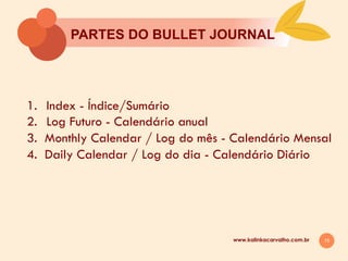 15
PARTES DO BULLET JOURNAL
www.kalinkacarvalho.com.br
1.  Index - Índice/Sumário
2.  Log Futuro - Calendário anual
3. Monthly Calendar / Log do mês - Calendário Mensal
4. Daily Calendar / Log do dia - Calendário Diário
 