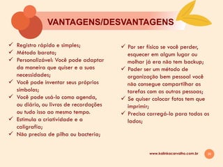26
VANTAGENS/DESVANTAGENS
www.kalinkacarvalho.com.br
ü  Registro rápido e simples;
ü  Método barato;
ü  Personalizável: Você pode adaptar
da maneira que quiser e a suas
necessidades;
ü  Você pode inventar seus próprios
símbolos;
ü  Você pode usá-lo como agenda,
ou diário, ou livros de recordações
ou tudo isso ao mesmo tempo.
ü  Estimula a criatividade e a
caligrafia;
ü  Nāo precisa de pilha ou bacteria;
ü  Por ser físico se você perder,
esquecer em algum lugar ou
molhar já era nāo tem backup;
ü  Poder ser um método de
organizaçāo bem pessoal você
nāo consegue compartilhar as
tarefas com as outras pessoas;
ü  Se quiser colocar fotos tem que
imprimir;
ü  Precisa carregá-lo para todos os
lados;
 