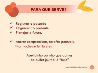 9
PARA QUE SERVE?
www.kalinkacarvalho.com.br
ü  Registrar o passado
ü  Organizar o presente
ü  Planejar o futuro.
ü  Anotar compromissos, tarefas pontuais,
informações e lembretes.
Apelidinho carinho que damos
ao bullet journal é “bujo”.
 