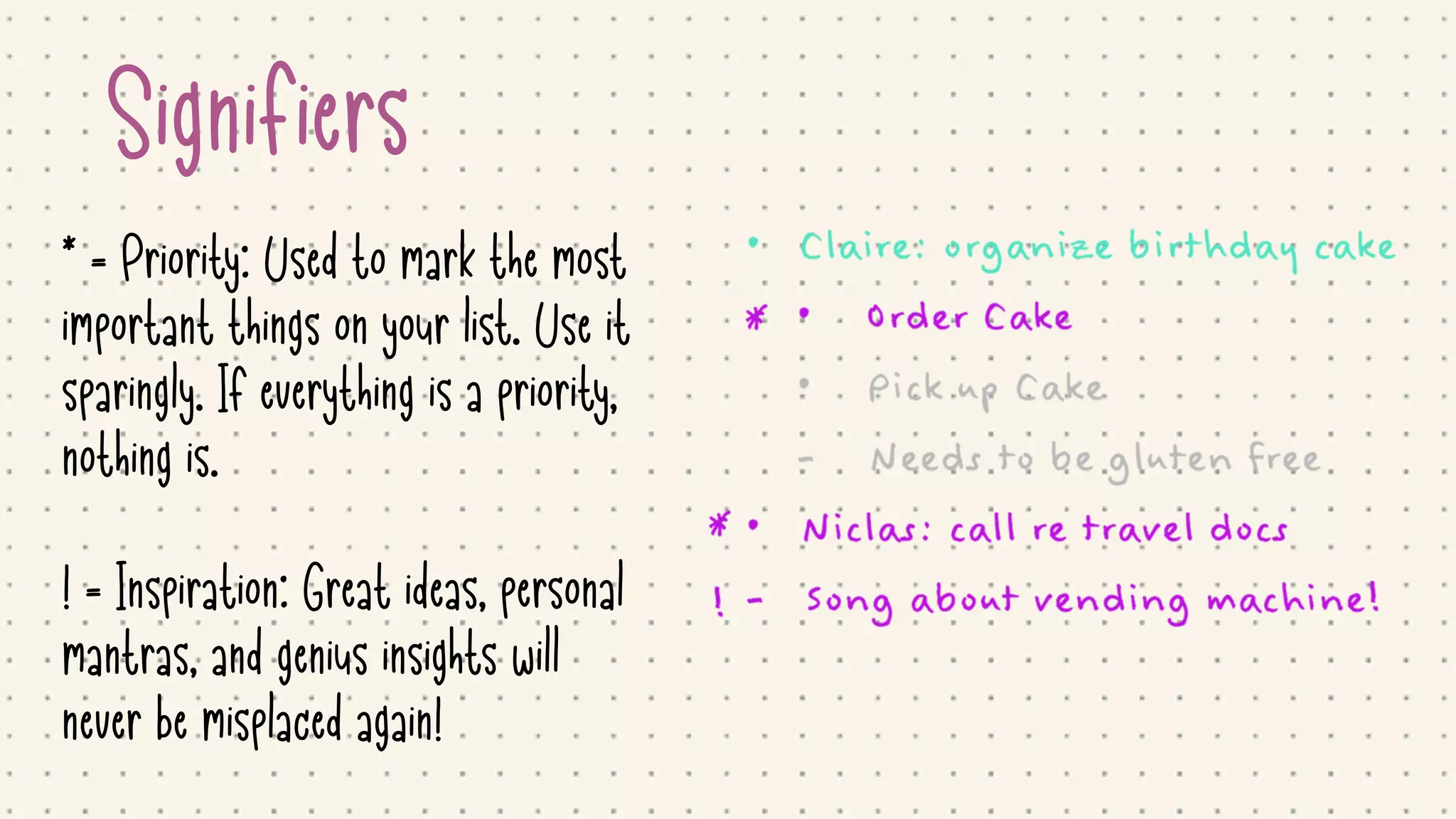 Signifiers
* = Priority: Used to mark the most
important things on your list. Use it
sparingly. If everything is a priority,
nothing is.

! = Inspiration: Great ideas, personal
mantras, and genius insights will
never be misplaced again!
 