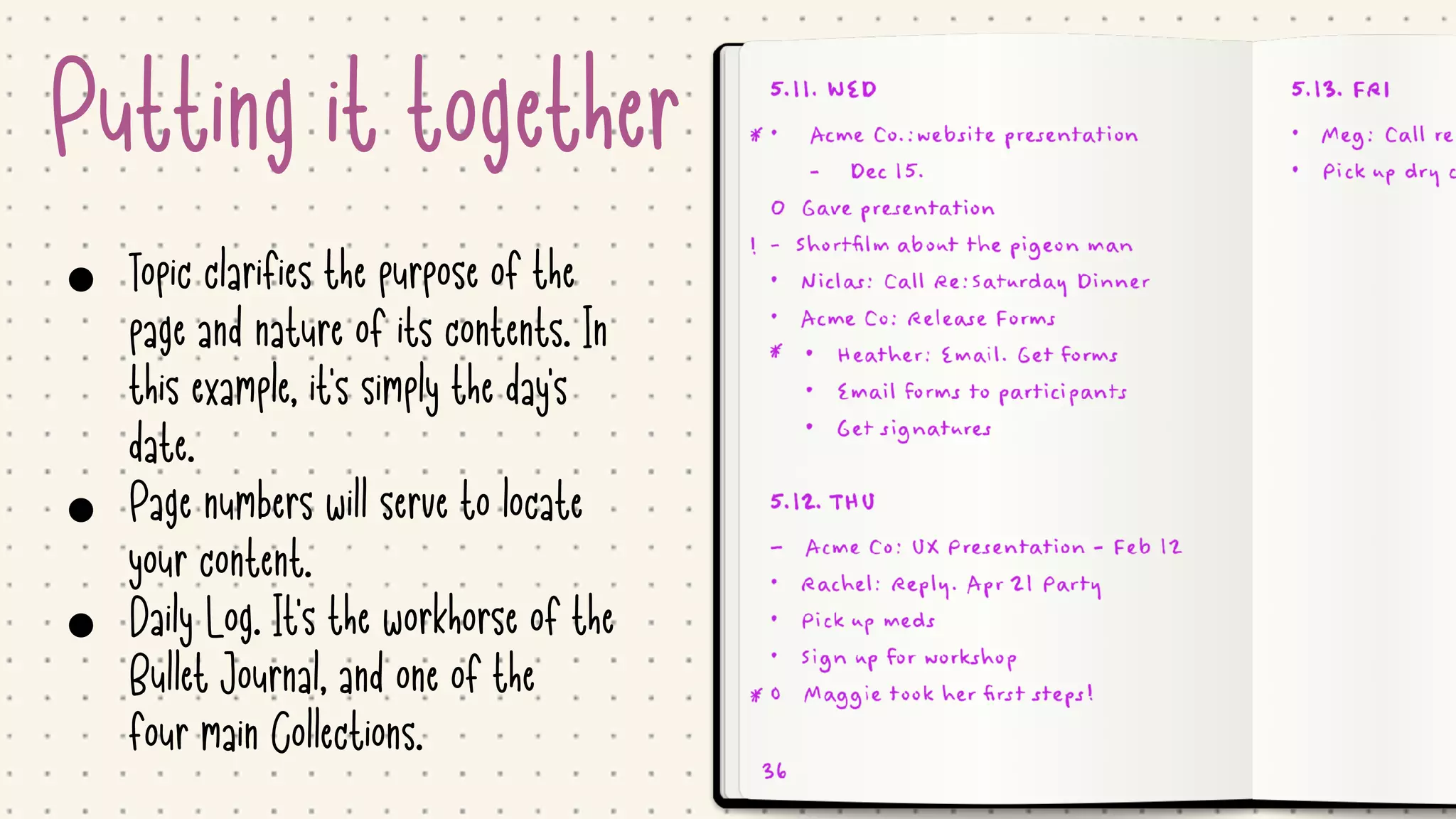 Putting it together
• Topic clarifies the purpose of the
page and nature of its contents. In
this example, it's simply the day's
date.

• Page numbers will serve to locate
your content. 

• Daily Log. It's the workhorse of the
Bullet Journal, and one of the
four main Collections.
 