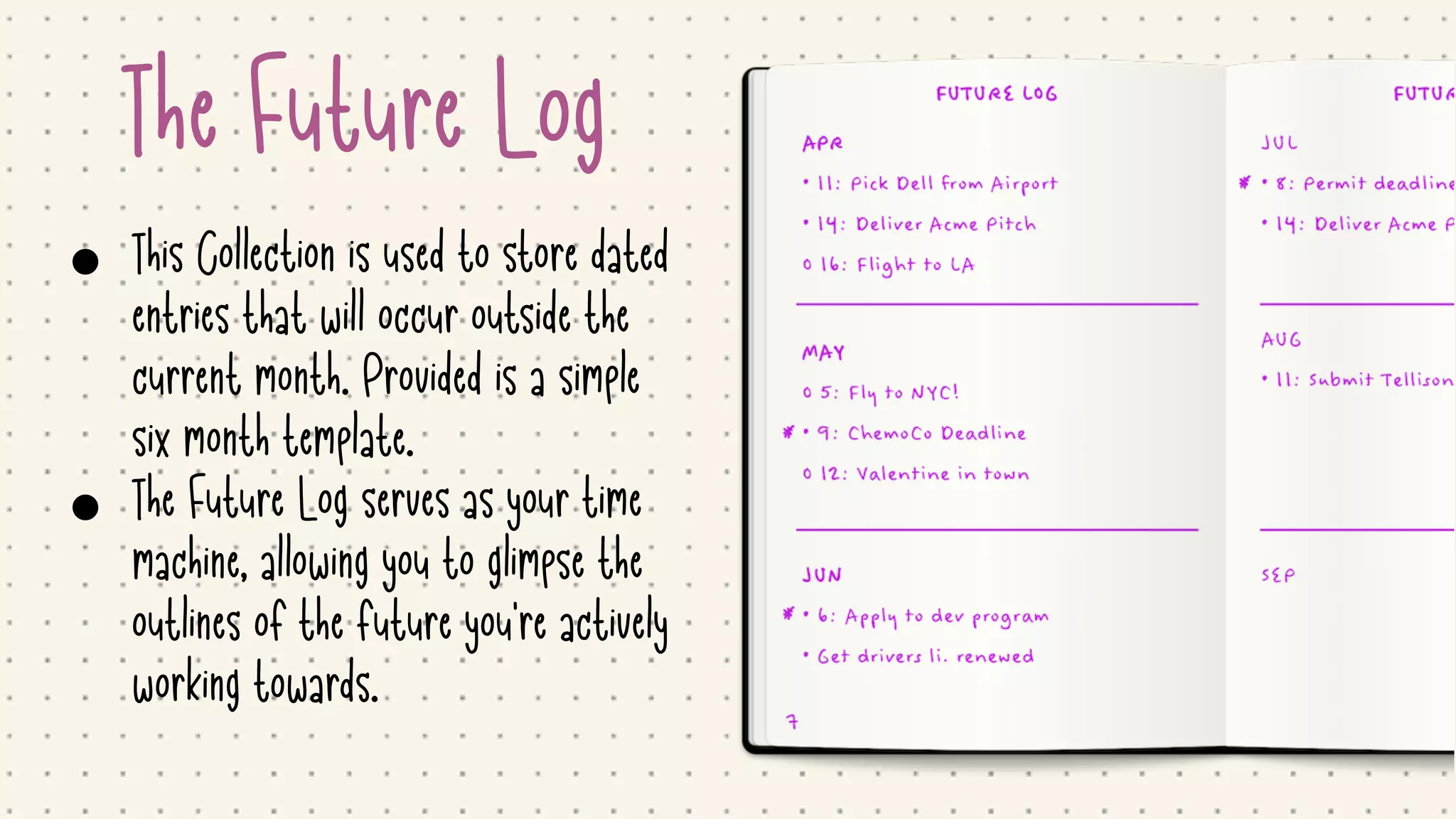 The Future Log
• This Collection is used to store dated
entries that will occur outside the
current month. Provided is a simple
six month template.

• The Future Log serves as your time
machine, allowing you to glimpse the
outlines of the future you're actively
working towards.
 